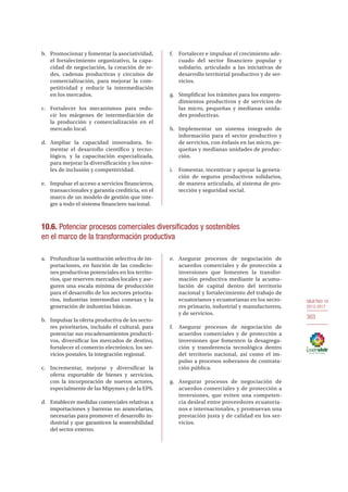OBJETIVO 10
2013-2017
303
b.	 Promocionar y fomentar la asociatividad,
el fortalecimiento organizativo, la capa-
cidad de negociación, la creación de re-
des, cadenas productivas y circuitos de
comercialización, para mejorar la com-
petitividad y reducir la intermediación
en los mercados.
c.	 Fortalecer los mecanismos para redu-
cir los márgenes de intermediación de
la producción y comercialización en el
mercado local.
d.	Ampliar la capacidad innovadora, fo-
mentar el desarrollo científico y tecno-
lógico, y la capacitación especializada,
para mejorar la diversificación y los nive-
les de inclusión y competitividad.
e.	 Impulsar el acceso a servicios financieros,
transaccionales y garantía crediticia, en el
marco de un modelo de gestión que inte-
gre a todo el sistema financiero nacional.
f.	 Fortalecer e impulsar el crecimiento ade-
cuado del sector financiero popular y
solidario, articulado a las iniciativas de
desarrollo territorial productivo y de ser-
vicios.
g.	 Simplificar los trámites para los empren-
dimientos productivos y de servicios de
las micro, pequeñas y medianas unida-
des productivas.
h.	Implementar un sistema integrado de
información para el sector productivo y
de servicios, con énfasis en las micro, pe-
queñas y medianas unidades de produc-
ción.
i.	 Fomentar, incentivar y apoyar la genera-
ción de seguros productivos solidarios,
de manera articulada, al sistema de pro-
tección y seguridad social.
10.6. Potenciar procesos comerciales diversificados y sostenibles
en el marco de la transformación productiva
a.	 Profundizar la sustitución selectiva de im-
portaciones, en función de las condicio-
nes productivas potenciales en los territo-
rios, que reserven mercados locales y ase-
guren una escala mínima de producción
para el desarrollo de los sectores priorita-
rios, industrias intermedias conexas y la
generación de industrias básicas.
b.	 Impulsar la oferta productiva de los secto-
res prioritarios, incluido el cultural, para
potenciar sus encadenamientos producti-
vos, diversificar los mercados de destino,
fortalecer el comercio electrónico, los ser-
vicios postales, la integración regional.
c.	 Incrementar, mejorar y diversificar la
oferta exportable de bienes y servicios,
con la incorporación de nuevos actores,
especialmente de las Mipymes y de la EPS.
d.	 Establecer medidas comerciales relativas a
importaciones y barreras no arancelarias,
necesarias para promover el desarrollo in-
dustrial y que garanticen la sostenibilidad
del sector externo.
e.	Asegurar procesos de negociación de
acuerdos comerciales y de protección a
inversiones que fomenten la transfor-
mación productiva mediante la acumu-
lación de capital dentro del territorio
nacional y fortalecimiento del trabajo de
ecuatorianos y ecuatorianas en los secto-
res primario, industrial y manufacturero,
y de servicios.
f.	 Asegurar procesos de negociación de
acuerdos comerciales y de protección a
inversiones que fomenten la desagrega-
ción y transferencia tecnológica dentro
del territorio nacional, así como el im-
pulso a procesos soberanos de contrata-
ción pública.
g.	 Asegurar procesos de negociación de
acuerdos comerciales y de protección a
inversiones, que eviten una competen-
cia desleal entre proveedores ecuatoria-
nos e internacionales, y promuevan una
prestación justa y de calidad en los ser-
vicios.
 