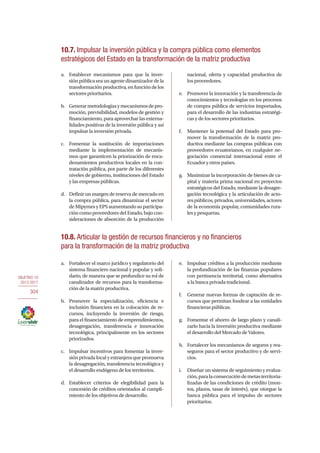 OBJETIVO 10
2013-2017
304
a.	 Establecer mecanismos para que la inver-
siónpúblicaseaunagentedinamizadordela
transformaciónproductiva,enfuncióndelos
sectores prioritarios.
b.	 Generarmetodologíasymecanismosdepro-
moción, previsibilidad, modelos de gestión y
financiamiento, para aprovechar las externa-
lidades positivas de la inversión pública y así
impulsar la inversión privada.
c.	 Fomentar la sustitución de importaciones
mediante la implementación de mecanis-
mos que garanticen la priorización de enca-
denamientos productivos locales en la con-
tratación pública, por parte de los diferentes
niveles de gobierno, instituciones del Estado
y las empresas públicas.
d.	 Definir un margen de reserva de mercado en
la compra pública, para dinamizar el sector
de Mipymes y EPS aumentando su participa-
ción como proveedores del Estado, bajo con-
sideraciones de absorción de la producción
nacional, oferta y capacidad productiva de
los proveedores.
e.	 Promover la innovación y la transferencia de
conocimientos y tecnologías en los procesos
de compra pública de servicios importados,
para el desarrollo de las industrias estratégi-
cas y de los sectores prioritarios.
f.	 Mantener la potestad del Estado para pro-
mover la transformación de la matriz pro-
ductiva mediante las compras públicas con
proveedores ecuatorianos, en cualquier ne-
gociación comercial internacional entre el
Ecuador y otros países.
g.	 Maximizar la incorporación de bienes de ca-
pital y materia prima nacional en proyectos
estratégicos del Estado, mediante la desagre-
gación tecnológica y la articulación de acto-
respúblicos,privados,universidades,actores
de la economía popular, comunidades rura-
les y pesqueras.
10.7. Impulsar la inversión pública y la compra pública como elementos
estratégicos del Estado en la transformación de la matriz productiva
10.8. Articular la gestión de recursos financieros y no financieros
para la transformación de la matriz productiva
a.	 Fortalecer el marco jurídico y regulatorio del
sistema financiero nacional y popular y soli-
dario, de manera que se profundice su rol de
canalizador de recursos para la transforma-
ción de la matriz productiva.
b.	 Promover la especialización, eficiencia e
inclusión financiera en la colocación de re-
cursos, incluyendo la inversión de riesgo,
para el financiamiento de emprendimientos,
desagregación, transferencia e innovación
tecnológica, principalmente en los sectores
priorizados.
c.	 Impulsar incentivos para fomentar la inver-
sión privada local y extranjera que promueva
la desagregación, transferencia tecnológica y
el desarrollo endógeno de los territorios.
d.	 Establecer criterios de elegibilidad para la
concesión de créditos orientados al cumpli-
miento de los objetivos de desarrollo.
e.	 Impulsar créditos a la producción mediante
la profundización de las finanzas populares
con pertinencia territorial, como alternativa
a la banca privada tradicional.
f.	 Generar nuevas formas de captación de re-
cursos que permitan fondear a las entidades
financieras públicas.
g.	 Fomentar el ahorro de largo plazo y canali-
zarlo hacia la inversión productiva mediante
el desarrollo del Mercado de Valores.
h.	 Fortalecer los mecanismos de seguros y rea-
seguros para el sector productivo y de servi-
cios.
i.	 Diseñar un sistema de seguimiento y evalua-
ción,paralaconsecucióndemetasterritoria-
lizadas de las condiciones de crédito (mon-
tos, plazos, tasas de interés), que otorgue la
banca pública para el impulso de sectores
prioritarios.
 