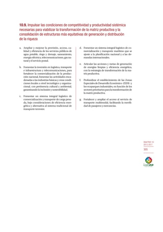 OBJETIVO 10
2013-2017
305
10.9. Impulsar las condiciones de competitividad y productividad sistémica
necesarias para viabilizar la transformación de la matriz productiva y la
consolidación de estructuras más equitativas de generación y distribución
de la riqueza
a.	 Ampliar y mejorar la provisión, acceso, ca-
lidad y eficiencia de los servicios públicos de
agua potable, riego y drenaje, saneamiento,
energíaeléctrica,telecomunicaciones,gasna-
turalyelserviciopostal.
b.	 Fomentar la inversión en logística, transporte
e infraestructura y telecomunicaciones, para
fortalecer la comercialización de la produc-
ción nacional, fomentar las actividades enca-
denadasalasindustriasbásicasycrearcondi-
ciones locales a nivel tecnológico y organiza-
cional, con pertinencia cultural y ambiental,
garantizandolainclusiónysostenibilidad.
c.	 Fomentar un sistema integral logístico de
comercialización y transporte de carga pesa-
da, bajo consideraciones de eficiencia ener-
gética y alternativa al sistema tradicional de
transporte terrestre.
d.	 Fomentar un sistema integral logístico de co-
mercialización y transporte marítimo que se
ajuste a la planificación nacional y a las de-
mandasinternacionales.
e.	 Articular las acciones y metas de generación
de energías limpias y eficiencia energética,
con la estrategia de transformación de la ma-
trizproductiva.
f.	 Profundizar el establecimiento de las Zonas
EspecialesdeDesarrolloEconómico-ZEDE-y
los ecoparques industriales, en función de los
sectoresprioritariosparalatransformaciónde
lamatrizproductiva.
g.	 Fortalecer y ampliar el acceso al servicio de
transporte multimodal, facilitando la movili-
daddepasajerosymercancías.
305
 