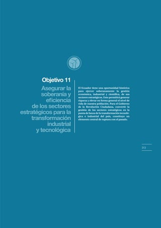 Objetivo 11
313
Asegurar la
soberanía y
de los sectores
estratégicos para la
transformación
industrial
y tecnológica
El Ecuador tiene una oportunidad histórica
para ejercer soberanamente la gestión
económica, industrial y científica, de sus
sectores estratégicos. Esto permitirá generar
riqueza y elevar en forma general el nivel de
vida de nuestra población. Para el Gobierno
de la Revolución Ciudadana, convertir la
gestión de los sectores estratégicos en la
punta de lanza de la transformación tecnoló-
gica e industrial del país, constituye un
elemento central de ruptura con el pasado.
 