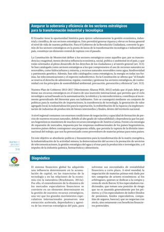 OBJETIVO 11
2013-2017
314
El Ecuador tiene la oportunidad histórica para ejercer soberanamente la gestión económica, indus-
trial y científica, de sus sectores estratégicos. Esto permitirá generar riqueza y elevar en forma general
el nivel de vida de nuestra población. Para el Gobierno de la Revolución Ciudadana, convertir la ges-
tión de los sectores estratégicos en la punta de lanza de la transformación tecnológica e industrial del
país, constituye un elemento central de ruptura con el pasado.
La Constitución de Montecristi define a los sectores estratégicos como aquellos que, por su trascen-
dencia y magnitud, tienen decisiva influencia económica, social, política o ambiental en el país, y que
están orientados al pleno desarrollo de los derechos de los ciudadanos y al interés general (art. 313).
Se han catalogado como sectores estratégicos a los que comprometen el uso de recursos naturales no
renovables, como hidrocarburos y minería, y recursos naturales renovables como agua, biodiversidad
y patrimonio genético. Además, han sido catalogados como estratégicos, la energía en todas sus for-
mas, las telecomunicaciones y el espectro radioeléctrico. En la Constitución se afirma que “el Estado
se reserva el derecho de administrar, regular, controlar y gestionar los sectores estratégicos, de confor-
midad con los principios de sostenibilidad ambiental, precaución, prevención y eficiencia” (art. 313).
Nuestro Plan de Gobierno 2013-2017 (Movimiento Alianza PAIS, 2012) señala que el país debe ges-
tionar sus recursos estratégicos en el marco de una inserción internacional, que permita que el ciclo
tecnológico actual basado en la automatización, la robótica y la microelectrónica, contribuya al incre-
mento generalizado del bienestar para sus habitantes. Esto se conseguirá mediante un conjunto de
políticas para la sustitución de importaciones, la transferencia de tecnología, la generación de valor
agregado local, la industrialización para la exportación, la redistribución de la riqueza y la implemen-
tación de industrias de producción de bienes intermedios y finales, dentro del territorio nacional.
A nivel regional contamos con enormes condiciones de negociación y capacidad de formación de pre-
cios de nuestros recursos naturales, debido al alto grado de vulnerabilidad y dependencia que los paí-
ses hegemónicos mantienen de muchos recursos estratégicos de América Latina. Frente a la estrategia
de expansión de mercados, impuesta por las empresas multinacionales de los países hegemónicos,
nuestros países deben contraponer una propuesta sólida, que permita la ruptura de la división inter-
nacional del trabajo, que nos ha perennizado como proveedores de materias primas para estos países.
En este objetivo se abordarán políticas y lineamientos para la transformación de la matriz energética,
la industrialización de la actividad minera, la democratización del acceso a la prestación de servicios
de telecomunicaciones, la gestión estratégica del agua y el mar para la producción e investigación, y el
impulso de la industria química, farmacéutica y alimentaria.
Asegurar la soberanía y eficiencia de los sectores estratégicos
para la transformación industrial y tecnológica
Diagnóstico
El sistema financiero global ha adquirido
una influencia determinante en la acumu-
lación de capital, en las trayectorias de la
tecnología y en las relaciones de la econo-
mía con la naturaleza (Bruckmann, 2012a).
Por ello, el entendimiento de la dinámica de
los mercados especulativos financieros se
convierte en un elemento determinante en
la gestión de nuestros recursos estratégicos,
una vez que los grandes movimientos espe-
culativos internacionales promueven una
extracción acelerada, depredadora y agresi-
va de las reservas estratégicas del país, para
solventar sus necesidades de rentabilidad
financiera a corto plazo. A nivel mundial, la
negociación de materias primas está dada por
tres categorías de actores económicos: a) los
arbitrageurs, quienes se dedican a la compra y
venta de stocks físicos; b) los especuladores tra-
dicionales, que toman una posición de riesgo
que no es asumida generalmente por los pri-
meros; y c) los especuladores de índice (fondos
de pensiones, fondos especulativos, compa-
ñías de seguros, bancos), que no negocian con
stocks, sino netamente con beneficios financie-
ros potenciales.
 