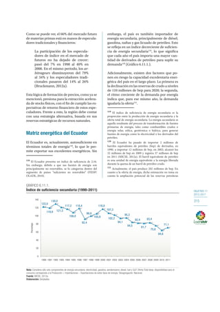 OBJETIVO 11
2013-2017
315
Como se puede ver, el 66% del mercado futuro
de materias primas está en manos de especula-
dores tradicionales y financieros:
La participación de los especula-
dores de índice en el mercado de
futuros no ha dejado de crecer:
pasó del 7% en 1998 al 40% en
2008. En el mismo periodo, los ar-
bitrageurs disminuyeron del 79%
al 34% y los especuladores tradi-
cionales pasaron del 14% al 26%
(Bruckmann, 2012a).
Esta lógica de formación de precios, como ya se
mencionó, presiona para la extracción acelera-
da de stocks físicos, con el fin de cumplir las ex-
pectativas de retorno financiero de estos espe-
culadores. Frente a esto, la región debe contar
con una estrategia alternativa, basada en sus
reservas estratégicas de recursos naturales.
Matriz energética del Ecuador
El Ecuador es, actualmente, autosuficiente en
términos totales de energía118
, lo que le per-
mite exportar sus excedentes energéticos. Sin
118
El Ecuador presenta un índice de suficiencia de 2,16.
Sin embargo, debido a que sus fuentes de energía son
principalmente no renovables, se lo categoriza dentro del
segmento de países “suficientes no renovables” (FIESP/
OLADE, 2010).
embargo, el país es también importador de
energía secundaria, principalmente de diésel,
gasolina, naftas y gas licuado de petróleo. Esto
se refleja en un índice decreciente de suficien-
cia de energía secundaria119
, lo que significa
que cada año el país importa una mayor can-
tidad de derivados de petróleo para suplir su
demanda120
(Gráfico 6.11.1.).
Adicionalmente, existen dos factores que po-
nen en riesgo la capacidad excedentaria ener-
gética del país en el largo plazo. La primera es
la declinación en las reservas de crudo a niveles
de 110 millones de bep para 2020; la segunda,
el ritmo creciente de la demanda por energía
indica que, para ese mismo año, la demanda
igualaría la oferta121
.
119
El índice de suficiencia de energía secundaria es la
proporción entre la producción de energía secundaria y la
oferta total de energía secundaria. La energía secundaria es
aquella resultante del proceso de transformación de fuentes
primarias de energía, tales como combustibles crudos o
energía solar, eólica, geotérmica o hídrica, para generar
fuentes de energía como la electricidad o los derivados del
petróleo.
120
El Ecuador ha pasado de importar 2 millones de
barriles equivalentes de petróleo (bep) de derivados, en
1990, a importar 12 millones de bep, en 2002; alcanzó los
32 millones de bep en 2009 y registra 37 millones de bep
en 2011 (MICSE, 2012a). El barril equivalente de petróleo
es una unidad de energía equivalente a la energía liberada
durante la quema de un barril de petróleo crudo.
121
Actualmente, el país produce 202 millones de bep. En
cuanto a la oferta de energía, dicha estimación no toma en
cuenta la ampliación potencial de las reservas petroleras
122,0
119,9
130,0
121,3
117,2
108,0
118,4
92,4
99,9
105,9
116,8
107,3
102,2
94,1
95,3
84,5
82,4
81,7
83,4
75,8
64,6
71,1
0
20
40
60
80
100
120
140
1990 1991 1992 1993 1994 1995 1996 1997 1998 1999 2000 2001 2002 2003 2004 2005 2006 2007 2008 2009 2010 2011
Porcentaje
GRÁFICO 6.11.1.
Índice de suficiencia secundaria (1990-2011)
Nota: Considera sólo seis componentes de energía secundaria: electricidad, gasolina, aerokerosene, diesel, fuel y GLP. Oferta Total kbep: disponibilidad para el
consumo corresponde a la Producción + Importaciones – Exportaciones de estos tipos de energía. Desagregación: Nacional.
Fuente: MICSE, 2012a.
Elaboración: Senplades.
 