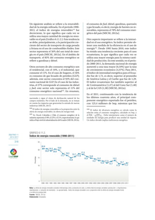 OBJETIVO 11
2013-2017
316
Un siguiente análisis se refiere a la renovabili-
dad de la energía utilizada. En el periodo 1990-
2012, el índice de energías renovables122
fue
decreciente, lo que significa que cada vez se
utiliza una mayor cantidad de energía no reno-
vable en el país (Gráfico 6.11.2.). Esta tendencia
se debe, principalmente, a la participación cre-
ciente del sector de transporte de carga pesada
y liviana en el uso de combustibles fósiles. Este
sector representa el 56% del uso total de ener-
gía en el país (MICSE, 2012a). En el ámbito de
transporte, el 85% del consumo energético se
refiere a gasolinas y diésel.
Otros sectores de alto consumo energético son
el residencial, con el 16%, y el industrial, que
consume el 11%. En el caso de hogares, el 56%
es consumo de gas licuado de petróleo (GLP);
además, este sector concentra el 92% del con-
sumo nacional de GLP. En el caso de las indus-
trias, el 37% corresponde al consumo de diésel
y fuel; este sector solo representa el 11% del
consumo energético nacional123
. En resumen,
nacionales y sigue el ritmo de declinación natural de los
campos existentes. Por el lado de la demanda, no se toman
en cuenta los impactos que generarían la entrada de nuevas
industrias (MICSE, 2013).
122
El índice de energías renovables es la proporción entre la
oferta de energía renovable y la oferta de energía total.
123
En Brasil, Colombia y Chile, el consumo energético de la
industriarepresentael38%,el22%yel21%,respectivamente,loque
indicaelbajoniveldeindustrializacióndelEcuador(MICSE,2012a).
el consumo de fuel, diésel, gasolinas, querosén
y gas licuado, es decir, energía de fuentes no re-
novables, representa el 78% del consumo ener-
gético del país (MICSE, 2012a).
Otro aspecto importante se refiere a la intensi-
dad en el uso energético. Su índice permite ob-
tener una medida de la eficiencia en el uso de
energía124
. Desde 1995 hasta 2010, este índice
ha tenido una tendencia creciente para el caso
ecuatoriano, lo que significa que cada vez se
utiliza una mayor energía para la misma canti-
dad de producción. En este sentido, en el perio-
do 2000-2011, la demanda nacional de energía
aumentó a una tasa mayor (6,10%) que la tasa
de crecimiento económico (4,37%). Para 2011,
el índice de intensidad energética para el Ecua-
dor fue de 1,72, es decir, superior al promedio
de América Latina y el Caribe que fue de 1,29.
El índice ecuatoriano fue también superior al
de Centroamérica (1,47) al del Cono Sur (1,48)
y al de la CAN (1,38) (MICSE, 2012a).
En el 2011, continuando con la tendencia de
los últimos cuarenta años, el principal com-
ponente energético exportado fue el petróleo,
con 125,4 millones de bep, mientras que los
124
El índice de eficiencia energética se calcula como la
relación entre el consumo energético, calculado en bep, y
el PIB: . Debe interpretarse como el número de
unidades de energía para producir una unidad de riqueza.
Un índice elevado implica ineficiencia energética.
0
5
10
15
20
25
1990 1991 1992 1993 1994 1995 1996 1997 1998 1999 2000 2001 2002 2003 2004 2005 2006 2007 2008 2009 2010 2011
Porcentaje
20,9
20,6
19,3
20,6
19,9
17,7
16,5
14,9
15,7
17,6
17,2
15,8
14,8
14,1
13,2
12,9
11,8
12,7
13,3
11,4
10,7
11,7
GRÁFICO 6.11.2.
Índice de energía renovable (1990-2011)
Fuente: MICSE, 2012a.
Nota: La oferta de energía renovable considera hidroenergía, leña y productos de caña. La oferta total de energía considera: (producción + importaciones -
exportaciones +(-variación de inventario) - no aprovechado). Indice de energía renovable: es la proporción entre la oferta de energía renovable frente
a la oferta de energía total.
Elaboración: Senplades.
 