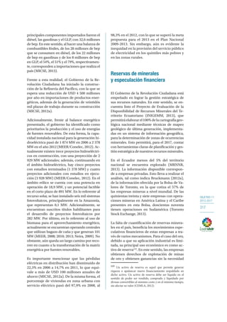 OBJETIVO 11
2013-2017
317
principales componentes importados fueron el
diésel, las gasolinas y el GLP, con 32,6 millones
de bep. En este sentido, al hacer una balanza de
combustibles fósiles, de los 28 millones de bep
que se consumen en diésel, de los 22 millones
de bep en gasolinas y de los 8 millones de bep
en GLP, el 54%, el 51% y el 79%, respectivamen-
te, corresponden a importaciones que realiza el
país (MICSE, 2013).
Frente a esta realidad, el Gobierno de la Re-
volución Ciudadana ha iniciado la construc-
ción de la Refinería del Pacífico, con la que se
espera una reducción de USD 4 500 millones
por año en importaciones de productos ener-
géticos, además de la generación de veintidós
mil plazas de trabajo durante su construcción
(MICSE, 2012a).
Adicionalmente, frente al balance energético
presentado, el gobierno ha identificado como
prioritarios la producción y el uso de energías
de fuentes renovables. De esta forma, la capa-
cidad instalada nacional para la generación hi-
droeléctrica pasó de 1 874 MW en 2006 a 2 378
MW en el año 2012 (MEER/Conelec, 2012). Ac-
tualmente existen trece proyectos hidroeléctri-
cos en construcción, con una proyección de 2
929 MW adicionales; además, continuando en
el ámbito hidroeléctrico, hay cinco proyectos
con estudios terminados (1 378 MW) y cuatro
proyectos adicionales con estudios en ejecu-
ción (3 928 MW) (MEER/Conelec, 2012). En el
ámbito eólico se cuenta con una potencia en
operación de 18,9 MW, y un potencial factible
en el corto plazo de 891 MW. En lo referente al
recurso solar, se han instalado seis mil sistemas
fotovoltaicos, principalmente en la Amazonía,
que representan 0,1 MW. Adicionalmente, se
encuentran suscritos títulos habilitantes para
el desarrollo de proyectos fotovoltaicos por
282 MW. Por último, en lo referente al uso de
biomasa para el aprovechamiento energético,
actualmente se encuentran operando centrales
que utilizan bagazo de caña y que generan 101
MW (MEER, 2008; 2010; 2013; Neira, 2009). No
obstante, aún queda un largo camino por reco-
rrer en cuanto a la transformación de la matriz
energética por fuentes renovables.
Es importante mencionar que las pérdidas
eléctricas en distribución han disminuido de
22,3% en 2006 a 14,7% en 2011, lo que equi-
vale a más de USD 100 millones anuales de
ahorro (MICSE, 2012a). De la misma forma, el
porcentaje de viviendas en zona urbana con
servicio eléctrico pasó del 97,9% en 2008, al
98,3% en el 2012, con lo que se superó la meta
propuesta para el 2013 en el Plan Nacional
2009-2013. Sin embargo, aún es evidente la
inequidad en la provisión del servicio público
de electricidad en los quintiles más pobres y
en las zonas rurales.
Reservas de minerales
y especulación financiera
El Gobierno de la Revolución Ciudadana está
empeñado en lograr la gestión estratégica de
sus recursos naturales. En este sentido, se en-
cuentra listo el Proyecto de Evaluación de la
Disponibilidad de Recursos Minerales del Te-
rritorio Ecuatoriano (INIGEMM, 2013), que
permitiráelaborarel100%delacartografíageo-
lógica nacional mediante técnicas de mapeo
geológico de última generación, implementa-
das en un sistema de información geográfica,
para la determinación de zonas de ocurrencias
minerales. Esto permitirá, para el 2017, contar
con herramientas claras de planificación y ges-
tión estratégica de nuestros recursos minerales.
En el Ecuador menos del 5% del territorio
nacional se encuentra explorado (MRNNR,
2013). La información disponible correspon-
de a empresas privadas. Esto lleva a realizar el
análisis, tal como indica Bruckmann (2012a),
de la información ofrecida por la Bolsa de Va-
lores de Toronto, en la que cotiza el 57% de
las empresas mineras a nivel mundial. De las
quinientas treinta y siete empresas con opera-
ciones mineras en América Latina y el Caribe
presentes en esta Bolsa, doscientas noventa
tienen operaciones en Sudamérica (Toronto
Stock Exchange, 2013).
La falta de cuantificación de reservas minera-
les en el país, beneficia los movimientos espe-
culativos financieros de estas empresas a tra-
vés de varios mecanismos. Para el caso del oro,
debido a que su aplicación industrial es limi-
tada, su principal uso económico es como ac-
tivo de reserva125
. En este sentido, las empresas
obtienen derechos de explotación de minas
de oro y obtienen ganancias sin la necesidad
125
Un activo de reserva es aquel que permite generar
riqueza o apalancar nuevo financiamiento respaldado en
dicho activo. Un activo de reserva debe ser líquido en el
sentido de poder ser vendido, comprado y liquidado por
divisas convertibles al mínimo costo y en el mínimo tiempo,
sin afectar su valor (CEMLA, 2012).
 
