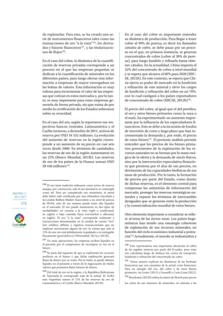 OBJETIVO 11
2013-2017
318
de explotarlas. Para esto, se ha creado una se-
rie de instrumentos financieros tales como las
transacciones de oro “a la vista”126
, los deriva-
dos y futuros financieros127
, y las titularizacio-
nes de flujos128
.
En el caso del cobre, la dinámica de la cuantifi-
cación de reservas privadas corresponde a un
proceso en el que las empresas pequeñas se
dedican a la cuantificación de minerales en los
diferentes países, para luego ofertar esta infor-
mación a empresas de mayor envergadura en
las bolsas de valores. Esta información es muy
valiosa para incrementar el valor de las empre-
sas que cotizan en estos mercados y, por lo tan-
to, es muy importante para estas empresas ge-
nerarla de forma privada, sin que exista de por
medio la certificación de los Estados soberanos
sobre su veracidad.
En el caso del oro, según lo reportaron sus res-
pectivos bancos centrales, Latinoamérica y el
Caribetuvieron,adiciembrede2011,activosde
reserva por USD 34 532 millones. La evolución
del aumento de reservas en la región corres-
ponde a un aumento de su precio en casi seis
veces desde 2000. En términos de cantidades,
las reservas de oro de la región aumentaron en
un 25% (Banco Mundial, 2013b). Las reservas
de oro de los países de la Unasur suman USD
28 446 millones129
.
126
El oro tiene tradición milenaria como activo de reserva
aunque, por convención, solo el oro monetario se contempla
como tal. Para ser considerado oro monetario, el metal
debe haber sido certificado por una refinadora vinculada a
la London Bullion Market Association a un nivel de pureza
de 99,9%; solo de esa manera puede tener alta liquidez
en el mercado. El oro puede mantenerse en dos tipos de
modalidades: en cuentas a la vista (sight o unallocated,
en inglés) o bajo custodia física (earmarked o allocated,
en inglés). El oro “a la vista” corresponde realmente a
transacciones denominadas en la unidad de cuenta “oro”.
Son créditos, débitos y registros transaccionales que no
implican movimiento alguno de oro. Se estima que solo el
15% de este oro está debidamente respaldado o es entregable
físicamente (good delivery) (Weisenthal, 2013a y 2013b).
127
En estas operaciones, las empresas reciben liquidez en
el presente por el compromiso de recomprar su oro en el
futuro.
128
Se parte del supuesto de que se explotarán los recursos
auríferos en el futuro y que dicha explotación generará
flujos de dinero por su venta. Por lo tanto, se puede obtener
liquidez en el presente a través de la negociación de títulos
valores que prometen flujos futuros de dinero.
129
Del total de oro en la región, a la República Bolivariana
de Venezuela le corresponde más de la mitad. El ALBA
más Argentina suman el 71% de las reservas de oro de
Latinoamérica y el Caribe (Banco Mundial, 2013b).
En el caso del cobre es importante entender
su dinámica de producción. Para llegar a tener
cobre al 99% de pureza, es decir los llamados
cátodos de cobre, se debe pasar por un proce-
so en el que, en primera instancia, se generan
concentrados de cobre (cobre al 30% de pure-
za), para luego fundirlo y refinarlo hasta obte-
ner cátodos. En la actualidad, China importa el
32% del concentrado de cobre a nivel mundial
y se espera que alcance el 60% para 2020 (MIC-
SE, 2012b). En este contexto, se espera que Chi-
na ejerza su poder de mercado en la fundición
y refinación de este mineral y eleve los cargos
de fundición y refinación del cobre en un 70%,
con lo cual castigará a los países exportadores
de concentrado de cobre (MICSE, 2012b)130
.
El precio del cobre, al igual que el del petróleo,
el oro y otros bienes primarios como la soya o
el maíz, ha experimentado un aumento impor-
tante por la influencia de los especuladores fi-
nancieros. Esto se debe a la incursión de fondos
de inversión de corto y largo plazo que han in-
crementado la demanda y, por ende, el precio
de estos bienes131
. El presente análisis permite
entender que los precios de los bienes prima-
rios provenientes de la explotación de los re-
cursos naturales no se forman por la mano má-
gica de la oferta y la demanda de stocks físicos,
sino por la intervención especulativa financie-
ra que presiona por el alza de sus precios, en
detrimento de las capacidades biofísicas de sus
tasas de producción. Por lo tanto, la formación
de precios por parte del Estado, como dueño
de dichas reservas, es el elemento central para
compensar las asimetrías de información del
mercado, proteger las reservas estratégicas na-
turales y reparar los términos de intercambio
desiguales que se generan entre la producción
y la comercialización mundial de estos bienes.
Otro elemento importante a considerar se refie-
re al tema de las tierras raras. Los países hege-
mónicos han tenido una estrategia coherente
de explotación de sus recursos minerales, en
función del ciclo económico industrial a poten-
ciar132
.Actualmente, el mundo se industrializa y
130
Esto representaría una importante afectación al cobro
de las regalías mineras por parte del Ecuador, pues estas
son calculadas luego de deducir los costos de transporte,
fundición y refinación del concentrado de cobre.
131
Varios autores explican las dinámicas de las burbujas
financieras que son causantes de la actual crisis financiera.
Para un ejemplo del oro, del cobre y de otros bienes
primarios, ver Lyster (2013) y Grasselli y Costa Lima (2012).
132
Bruckman (2012b) utiliza la matriz de Hewitt para prever
los ciclos de uso intensivo de minerales, en relación a las
 