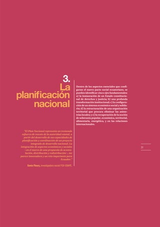 31
3.
La
naciona
planificación
l
Dentro de los aspectos esenciales que confi-
guran el nuevo pacto social ecuatoriano, se
pueden identificar cinco ejes fundamentales:
a) la instauración de un Estado constitucio-
nal de derechos y justicia; b) una profunda
transformación institucional; c) la configura-
ción de un sistema económico social y solida-
rio; d) la estructuración de una organización
territorial que procura eliminar las asime-
trías locales; y e) la recuperación de la noción
de soberanía popular, económica, territorial,
alimentaria, energética, y en las relaciones
internacionales.
"El Plan Nacional representa un tremendo
esfuerzo de rescate de la autoridad estatal, a
partir del desarrollo de sus capacidades de
planificación y coordinación de un proyecto
integrado de desarrollo nacional. La
integración de aspectos económicos y sociales
−en el marco de una propuesta de acumu-
lación, distribución y redistribución−, me
parece innovadora y un reto importante para
Ecuador."
Sonia Fleury, investigadora social FGV-EBAPE.
 