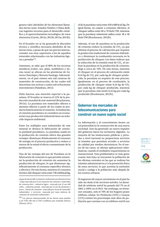 OBJETIVO 11
2013-2017
319
genera valor alrededor de los elementos llama-
dos tierras raras. Estados Unidos y China dedi-
can ingentes recursos para el desarrollo cientí-
fico y el aprovechamiento tecnológico de estos
elementos (Currie, 2012a; 2012b; 2013a; 2013b).
En el Ecuador no se ha generado la discusión
técnica y científica necesaria alrededor de las
tierras raras, a pesar de que sus precios interna-
cionales son muy superiores a los de aquellos
minerales relacionados con las industrias lige-
ras y pesadas133
.
Asimismo, se sabe que el 80% de los recursos
metálicos (cobre, oro, plata, molibdeno y tie-
rras raras) se ubican en las provincias de Za-
mora Chinchipe y Morona Santiago. Adicional-
mente, en el país existen seis mil canteras de
materiales de construcción, de las cuales mil
doscientas son activas y cuatro mil ochocientas
intermitentes (Paladines, 2012).
Debe hacerse una mención especial a la pu-
zolana. El Ecuador se reserva el 12% de la pro-
ducción mundial de este material (Bruckmann,
2012a). La puzolana son materiales silíceos o
alumino-silíceos a partir de los cuales se pro-
ducía históricamente el cemento. Actualmente,
el cemento puzolánico se considera un ecoma-
terial cuya producción industrial tiene un redu-
cido impacto ambiental.
Entre los múltiples usos industriales de este
mineral se destaca la fabricación de cemen-
to portland puzolánico. La puzolana usada en
la producción de cemento ofrece dos grandes
ventajas: disminuye drásticamente el consumo
de energía en el proceso productivo y reduce a
menos de la mitad el efecto contaminante de la
producción.
Una de las ventajas del uso de Puzolana en la
fabricación de cemento es que permite aumen-
tar la producción de cemento sin aumentar la
producción de clinquer, lo que disminuye sig-
nificativamente el consumo específico térmico
y eléctrico. De esta forma, mientras el consumo
térmico del clinquer varía entre 720a830kcal/kg,
etapasdedesarrolloeconómicoindustrial;asíinfraestructura
–etapa marcada por el uso intensivo de cemento y materiales
de construcción–, industria ligera –marcada por el uso del
cobre–, industria pesada –marcada por el uso de aluminio y
acero–, bienes de consumo –marcada por el uso de minerales
industriales– y servicios –marcada por tasas estáticas de
consumo de minerales industriales–.
133
Los precios internacionales de las tierras raras pueden
ir de USD 100 mil a USD 4 millones por tonelada métrica
(Plumer, 2012).
eldelapuzolanavaríaentre450a600kcal/kg.De
igual forma, en cuanto a consumo eléctrico, el
clinquer utiliza entre 60 a 70 Kwh/TM, mientras
que la puzolana solamente utiliza entre 30 a 40
Kwh/TM (Bruckmann, 2012b).
Además, el uso de puzolana en la producción
de cemento reduce la emisión de CO2
, ya que
elimina el proceso de calcinación que requiere
la producción tradicional de cemento hidráuli-
co y disminuye la combustión necesaria en la
producción de clinquer. Los datos indican que
la reducción de la emisión total de CO2
, al uti-
lizar la puzolana en la producción de cemento,
llega a cerca de 70%. De esta forma, mientras
el clinquer en el proceso de calcinación emite
0,54 kg de CO2
por cada kg de clinquer produ-
cido, la puzolana no requiere de este proceso.
Igualmente, en el proceso de combustión, la
producción de clinquer emite 0,34 kg de CO2
por cada kg de clinquer producido, mientras
que la puzolana solo emite 0,25 kg por cada kg
producido (Bruckmann, 2012b).
Gobernar los mercados de
telecomunicaciones para
construir un nuevo sujeto social
La información y el conocimiento tienen un
rol primordial en la construcción de una nueva
sociedad. Esto ha generado un nuevo impulso
del gobierno hacia los territorios digitales. La
mayoría de las instituciones públicas y priva-
das a nivel nacional no proporciona servicios
ni trámites que permitan acceder a servicios
de calidad por medios electrónicos. En el me-
jor de los casos, se ofertan aplicaciones infor-
mativas, cuando el verdadero requerimiento es
transaccional. Esta problemática es más grave
cuanto más lejos se encuentre la población de
las oficinas centrales en las que se realizan los
trámites administrativos y/o la prestación física
de estos servicios, lo que acentúa la exclusión
social y castiga a la población más alejada de
los centros urbanos.
El segmento de mayor crecimiento en el país ha
sido sin duda el de servicios móviles. La densi-
dad de telefonía móvil ha pasado del 7% en el
2001 a 109% en el 2012. Sin embargo, en térmi-
nos censales, solo el 78% de los hogares posee
teléfono celular. En Pichincha (55%) y Guayas
(51%) existen los porcentajes más altos de po-
blación que cuentan con un teléfono móvil con
 