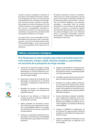 OBJETIVO 11
2013-2017
322
enviado a nuestros estudiantes a formarse en
las mejores universidades del mundo, median-
te el otorgamiento de becas y la inversión para
el financiamiento de actividades de investiga-
ción. Nuestra vocación y práctica es la forma-
ción integral de nuestros ciudadanos. Por ello
también contamos con el programa Prometeo
que convoca a investigadores extranjeros o
ecuatorianos residentes en el exterior para que
contribuyan a la generación y transferencia del
conocimiento científico en el Ecuador.
La conservación y el uso sustentable de la bio-
diversidad se han reforzado, tanto a nivel inter-
nacional –con el Convenio Internacional sobre
la Diversidad Biológica– como a nivel nacional
–con el reconocimiento de los derechos de la
naturaleza.
El Estado ecuatoriano reconoce a la biodiver-
sidad como una ventaja comparativa y como la
punta de lanza para el desarrollo científico de
las industrias química, farmacéutica y alimen-
ticia, con el fin de viabilizar su uso soberano,
estratégico y sustentable. Entre los sectores
priorizados en las instancias de planificación
nacional y sectorial, se encuentran aquellos
que dependen directamente de la naturaleza y
sus recursos biológicos, tales como alimentos
frescos y procesados, bioenergías, productos
farmacéuticos, biotecnología, bioquímica y
biomedicina, entre otros.
Políticas y lineamientos estratégicos
11.1. Reestructurar la matriz energética bajo criterios de transformación de la
matriz productiva, inclusión, calidad, soberanía energética y sustentabilidad,
con incremento de la participación de energía renovable
a.	 Aprovechar el potencial energético basado
en fuentes renovables, principalmente de la
hidroenergía, en el marco del derecho cons-
titucional al acceso al agua y de la conserva-
ción del caudal ecológico.
b.	 Aprovechar el potencial de desarrollo de la
bioenergía, sin detrimento de la soberanía
alimentaria y respetando los derechos de la
naturaleza.
c.	 Identificar los recursos y la infraestructura
estratégica del Estado como elementos de
seguridad nacional.
d.	 Incentivar el uso eficiente y el ahorro de
energía, sin afectar la cobertura y calidad de
sus productos y servicios.
e.	 Aplicar principios de precaución, preven-
ción, eficiencia social, ordenamiento territo-
rial y sustentabilidad biofísica en la amplia-
ción del horizonte de reservas y producción
de hidrocarburos.
f.	 Potenciar la capacidad de refinación de hi-
drocarburos, en función de la sostenibilidad
de los flujos físicos, para abastecer la deman-
da interna.
g.	 Impulsar el desarrollo de la industria petro-
química, bajo criterios de sostenibilidad, or-
denamiento territorial y seguridad geopolíti-
ca de aprovisionamiento.
h.	 Cuantificar el potencial de recursos de ener-
gías renovables para generación eléctrica.
i.	 Fortalecer las compras públicas plurianua-
les, la sustitución de importaciones, el forta-
lecimiento de encadenamientos productivos
locales y la transferencia e innovación tecno-
lógica, en la gestión de las empresas públicas
del ámbito energético.
j.	 Generar alternativas, fortalecer la planifica-
ción e implementar regulación al uso ener-
gético en el transporte, los hogares y las in-
dustrias, para modificar los patrones de con-
sumo energético, con criterios de eficiencia y
sustentabilidad.
k.	 Analizar la viabilidad de implementar un
tren eléctrico de carga que genere eficiencia
energética en el transporte de carga pesada y
liviana en el país.
l.	 Analizar la viabilidad de desarrollar un auto
eléctrico nacional para su utilización en el
sector público.
 