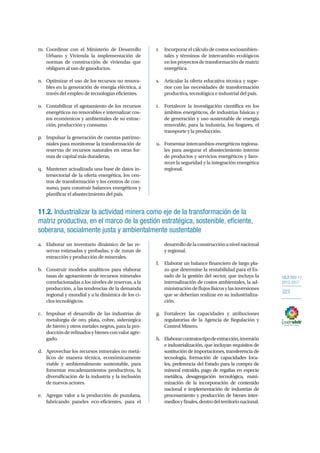 OBJETIVO 11
2013-2017
323
m.	Coordinar con el Ministerio de Desarrollo
Urbano y Vivienda la implementación de
normas de construcción de viviendas que
obliguen al uso de gasoductos.
n.	 Optimizar el uso de los recursos no renova-
bles en la generación de energía eléctrica, a
través del empleo de tecnologías eficientes.
o.	 Contabilizar el agotamiento de los recursos
energéticos no renovables e internalizar cos-
tos económicos y ambientales de su extrac-
ción, producción y consumo.
p.	 Impulsar la generación de cuentas patrimo-
niales para monitorear la transformación de
reservas de recursos naturales en otras for-
mas de capital más duraderas.
q.	 Mantener actualizada una base de datos in-
tersectorial de la oferta energética, los cen-
tros de transformación y los centros de con-
sumo, para construir balances energéticos y
planificar el abastecimiento del país.
r.	 Incorporar el cálculo de costos socioambien-
tales y términos de intercambio ecológicos
enlosproyectosdetransformacióndematriz
energética.
s.	 Articular la oferta educativa técnica y supe-
rior con las necesidades de transformación
productiva, tecnológica e industrial del país.
t.	 Fortalecer la investigación científica en los
ámbitos energéticos, de industrias básicas y
de generación y uso sustentable de energía
renovable, para la industria, los hogares, el
transporte y la producción.
u.	 Fomentar intercambios energéticos regiona-
les para asegurar el abastecimiento interno
de productos y servicios energéticos y favo-
recer la seguridad y la integración energética
regional.
11.2. Industrializar la actividad minera como eje de la transformación de la
matriz productiva, en el marco de la gestión estratégica, sostenible, eficiente,
soberana, socialmente justa y ambientalmente sustentable
a.	 Elaborar un inventario dinámico de las re-
servas estimadas y probadas, y de zonas de
extracción y producción de minerales.
b.	 Construir modelos analíticos para elaborar
tasas de agotamiento de recursos minerales
correlacionadas a los niveles de reservas, a la
producción, a las tendencias de la demanda
regional y mundial y a la dinámica de los ci-
clos tecnológicos.
c.	 Impulsar el desarrollo de las industrias de
metalurgia de oro, plata, cobre, siderúrgica
de hierro y otros metales negros, para la pro-
ducciónderefinadosybienesconvaloragre-
gado.
d.	 Aprovechar los recursos minerales no metá-
licos de manera técnica, económicamente
viable y ambientalmente sustentable, para
fomentar encadenamientos productivos, la
diversificación de la industria y la inclusión
de nuevos actores.
e.	 Agregar valor a la producción de puzolana,
fabricando paneles eco-eficientes, para el
desarrollodelaconstrucciónanivelnacional
y regional.
f.	 Elaborar un balance financiero de largo pla-
zo que determine la rentabilidad para el Es-
tado de la gestión del sector, que incluya la
internalización de costos ambientales, la ad-
ministracióndeflujosfísicosylasinversiones
que se deberían realizar en su industrializa-
ción.
g.	 Fortalecer las capacidades y atribuciones
regulatorias de la Agencia de Regulación y
Control Minero.
h.	 Elaborarcontratostipodeextracción,inversión
e industrialización, que incluyan requisitos de
sustitución de importaciones, transferencia de
tecnología, formación de capacidades loca-
les, preferencia del Estado para la compra de
mineral extraído, pago de regalías en especie
metálica, desagregación tecnológica, maxi-
mización de la incorporación de contenido
nacional e implementación de industrias de
procesamiento y producción de bienes inter-
mediosyfinales,dentrodelterritorionacional.
 