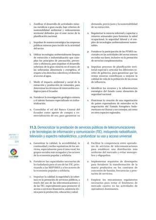 OBJETIVO 11
2013-2017
324
i.	 Zonificar el desarrollo de actividades mine-
ras metálicas a gran escala, bajo criterios de
sustentabilidad ambiental y ordenamiento
territorial definidos por el ente rector de la
planificación nacional.
j.	 Impulsardemaneraestratégicalasempresas
públicas mineras para incidir en la actividad
del sector.
k.	 Utilizar tecnologías ambientalmente limpias
de extracción e industrialización que cum-
plan los principios de precaución, preven-
ción y eficiencia, para impulsar el desarrollo
soberano de la gran minería en el marco de
las soberanías alimentaria y energética, el
respetoalosderechoscolectivosyelderecho
al acceso al agua.
l.	 Medir el impacto ambiental y social de la
extracción y producción de minerales, para
determinar los términos de intercambio eco-
lógicos para el Ecuador.
m.	 Fortalecer la investigación geológico-minera
y el talento humano especializado en indus-
trialización.
n.	 Consolidar el rol del Banco Central del
Ecuador como agente de compra y co-
mercialización de oro, para garantizar su
demanda, precio justo y la sustentabilidad
de su extracción.
o.	 Regularizar la minería informal y capacitar a
mineros artesanales para fomentar la salud
ocupacional, la seguridad laboral y el em-
pleo de tecnologías ambientalmente susten-
tables.
p.	 Fortalecer la participación de las PYMES na-
cionales en las actividades del sector minero
en todas sus fases, inclusive en la prestación
de servicios complementarios.
q.	 Impulsar procesos de planificación terri-
torial especial y articular los diferentes ni-
veles de gobierno, para garantizar que las
rentas mineras contribuyan a mejorar la
calidad de vida de la población de las zonas
de influencia.
r.	 Identificar los recursos y la infraestructura
estratégica del Estado como elementos de
seguridad nacional.
s.	 Posicionar la creación de una organización
de países exportadores de minerales en la
negociación del Tratado Energético Suda-
mericanoenUnasurysusconsejos,asícomo
en otros espacios regionales. 
11.3. Democratizar la prestación de servicios públicos de telecomunicaciones
y de tecnologías de información y comunicación (TIC), incluyendo radiodifusión,
televisión y espectro radioeléctrico, y profundizar su uso y acceso universal
a.	 Garantizar la calidad, la accesibilidad, la
continuidad y tarifas equitativas de los ser-
vicios, especialmente para el área rural, los
grupos sociales más rezagados y los actores
de la economía popular y solidaria.
b.	 Fortalecer las capacidades necesarias de
la ciudadanía para el uso de las TIC, prio-
rizando a las MIPYMES y a los actores de
la economía popular y solidaria.
c.	 Impulsar la calidad, la seguridad y la cober-
tura en la prestación de servicios públicos, a
través del uso de las telecomunicaciones y
de las TIC; especialmente para promover el
acceso a servicios financieros, asistencia téc-
nica para la producción, educación y salud.
d.	 Facilitar la competencia entre operado-
res de servicios de telecomunicaciones
para establecer una distribución más
uniforme del mercado y evitar monopo-
lios y oligopolios.
e.	 Implementar requisitos de desempeño
para fortalecer la transformación de la
matriz productiva en los contratos de
concesión de bandas, frecuencias y pres-
tación de servicios.
f.	 Emplear los mecanismos regulatorios
necesarios para evitar el fenómeno de
mercado cautivo en las actividades de
operadores dominantes.
 