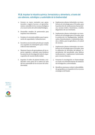OBJETIVO 11
2013-2017
326
11.5. Impulsar la industria química, farmacéutica y alimentaria, a través del
uso soberano, estratégico y sustentable de la biodiversidad
a.	 Generar un marco normativo que apoye,
incentive y regule el acceso y el aprovecha-
miento sostenible de los recursos biológicos
y la conservación de la diversidad biológica.
b.	 Desarrollar estudios de preinversión para
impulsar estas industrias.
c.	 Fortalecer la inversión pública para la gene-
ración de capacidades e infraestructura.
d.	 Incentivarunainversiónprivadaquecumpla
con requisitos de desempeño para el desa-
rrollo de estas industrias.
e.	 Mantener bancos de germoplasma de las es-
pecies vegetales y animales, para fortalecer
los proyectos de investigación sobre la rique-
za genética de nuestra biodiversidad.
f.	 Impulsar el cultivo de plantas frutales y me-
dicinales como parte de la cadena de valor
del uso sustentable de los recursos de la bio-
diversidad.
g.	 Implementar plantas industriales con trans-
ferencia de tecnología para el Ecuador, para
la producción de medicamentos farmacéuti-
cos, vacunas virales y bacterianas, y medios
diagnósticos de uso veterinario.
h.	 Implementar plantas industriales con trans-
ferencia de tecnología para el Ecuador, para
la producción de bioplaguicidas, biofertili-
zantes, bioestimulantes y rodenticidas líqui-
dos y sólidos, para la agricultura y el control
de vectores.
i.	 Implementar plantas industriales con trans-
ferencia de tecnología para el Ecuador, para
la utilización de derivados del plátano, es-
pecialmente del pseudotallo, para fabricar
medicamentos y suplementos nutricionales
para consumo humano.
j.	 Fomentar la investigación en biotecnología
en el país con el fortalecimiento de institutos
de investigación y universidades. 
k.	 Identificaramenazasyreducirvulnerabilida-
des geopolíticas en la gestión de los recursos
estratégicos del Estado.
 