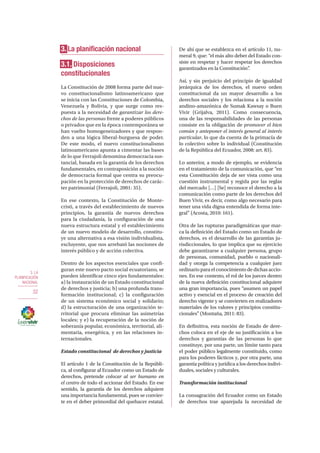 3. LA
PLANIFICACIÓN
NACIONAL
32
3. La planificación nacional
3.1. Disposiciones
constitucionales
La Constitución de 2008 forma parte del nue-
vo constitucionalismo latinoamericano que
se inicia con las Constituciones de Colombia,
Venezuela y Bolivia, y que surge como res-
puesta a la necesidad de garantizar los dere-
chos de las personas frente a poderes públicos
o privados que en la época contemporánea se
han vuelto homogeneizadores y que respon-
den a una lógica liberal-burguesa de poder.
De este modo, el nuevo constitucionalismo
latinoamericano apunta a cimentar las bases
de lo que Ferrajoli denomina democracia sus-
tancial, basada en la garantía de los derechos
fundamentales, en contraposición a la noción
de democracia formal que centra su preocu-
pación en la protección de derechos de carác-
ter patrimonial (Ferrajoli, 2001: 35).
En ese contexto, la Constitución de Monte-
cristi, a través del establecimiento de nuevos
principios, la garantía de nuevos derechos
para la ciudadanía, la configuración de una
nueva estructura estatal y el establecimiento
de un nuevo modelo de desarrollo, constitu-
ye una alternativa a esa visión individualista,
excluyente, que nos arrebató las nociones de
interés público y de acción colectiva.
Dentro de los aspectos esenciales que confi-
guran este nuevo pacto social ecuatoriano, se
pueden identificar cinco ejes fundamentales:
a) la instauración de un Estado constitucional
de derechos y justicia; b) una profunda trans-
formación institucional; c) la configuración
de un sistema económico social y solidario;
d) la estructuración de una organización te-
rritorial que procura eliminar las asimetrías
locales; y e) la recuperación de la noción de
soberanía popular, económica, territorial, ali-
mentaria, energética, y en las relaciones in-
ternacionales.
Estado constitucional de derechos y justicia
El artículo 1 de la Constitución de la Repúbli-
ca, al configurar al Ecuador como un Estado de
derechos, pretende colocar al ser humano en
el centro de todo el accionar del Estado. En ese
sentido, la garantía de los derechos adquiere
una importancia fundamental, pues se convier-
te en el deber primordial del quehacer estatal.
De ahí que se establezca en el artículo 11, nu-
meral 9, que: “el más alto deber del Estado con-
siste en respetar y hacer respetar los derechos
garantizados en la Constitución”.
Así, y sin perjuicio del principio de igualdad
jerárquica de los derechos, el nuevo orden
constitucional da un mayor desarrollo a los
derechos sociales y los relaciona a la noción
andino-amazónica de Sumak Kawsay o Buen
Vivir (Grijalva, 2011). Como consecuencia,
una de las responsabilidades de las personas
consiste en la obligación de promover el bien
común y anteponer el interés general al interés
particular, lo que da cuenta de la primacía de
lo colectivo sobre lo individual (Constitución
de la República del Ecuador, 2008: art. 83).
Lo anterior, a modo de ejemplo, se evidencia
en el tratamiento de la comunicación, que “en
esta Constitución deja de ser vista como una
cuestión instrumental y regida por las reglas
del mercado […] [Se] reconoce el derecho a la
comunicación como parte de los derechos del
Buen Vivir, es decir, como algo necesario para
tener una vida digna entendida de forma inte-
gral” (Acosta, 2010: 161).
Otra de las rupturas paradigmáticas que mar-
ca la definición del Estado como un Estado de
derechos, es el desarrollo de las garantías ju-
risdiccionales, lo que implica que su ejercicio
debe garantizarse a cualquier persona, grupo
de personas, comunidad, pueblo o nacionali-
dad y otorga la competencia a cualquier juez
ordinario para el conocimiento de dichas accio-
nes. En ese contexto, el rol de los jueces dentro
de la nueva definición constitucional adquiere
una gran importancia, pues “asumen un papel
activo y esencial en el proceso de creación del
derecho vigente y se convierten en realizadores
materiales de los valores y principios constitu-
cionales” (Montaña, 2011: 83).
En definitiva, esta noción de Estado de dere-
chos coloca en el eje de su justificación a los
derechos y garantías de las personas lo que
constituye, por una parte, un límite tanto para
el poder público legalmente constituido, como
para los poderes fácticos y, por otra parte, una
garantía política y jurídica a los derechos indivi-
duales, sociales y culturales.
Transformación institucional
La consagración del Ecuador como un Estado
de derechos trae aparejada la necesidad de
 