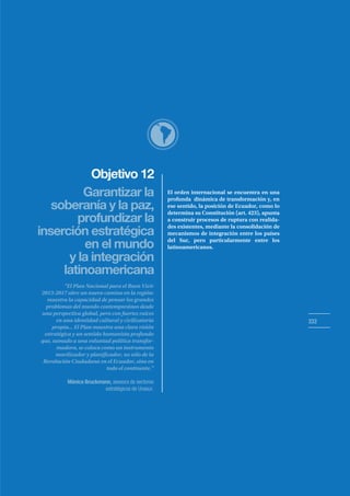 Objetivo 12
333
Garantizar la
soberanía y la paz,
inserción estratégica
en el mundo
y la integración
latinoamericana
profundizar la
El orden internacional se encuentra en una
profunda dinámica de transformación y, en
ese sentido, la posición de Ecuador, como lo
determina su Constitución (art. 423), apunta
a construir procesos de ruptura con realida-
des existentes, mediante la consolidación de
mecanismos de integración entre los países
del Sur, pero particularmente entre los
latinoamericanos.
“El Plan Nacional para el Buen Vivir
2013-2017 abre un nuevo camino en la región:
muestra la capacidad de pensar los grandes
problemas del mundo contemporáneo desde
una perspectiva global, pero con fuertes raíces
en una identidad cultural y civilizatoria
propia... El Plan muestra una clara visión
estratégica y un sentido humanista profundo
que, sumado a una voluntad política transfor-
madora, se coloca como un instrumento
movilizador y planificador, no sólo de la
Revolución Ciudadana en el Ecuador, sino en
todo el continente.”
Mónica Bruckmann, asesora de sectores
estratégicos de Unasur.
 