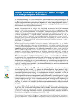 OBJETIVO 12
2013-2017
334
Las agendas e intereses de los actores más poderosos en términos económicos, militares y políticos se
Las agendas e intereses de los actores más poderosos en términos económicos, militares y políticos se
imponen con ventaja sobre la inmensa mayoría de sociedades. En este escenario, los países de Améri-
ca Latina y el Caribe requieren de políticas destinadas a potenciar sus capacidades de inserción en un
entorno internacional estructuralmente asimétrico.
Según la actual Constitución del Ecuador, en el artículo 380, la tarea básica del Estado es sostener
y preservar a las instituciones nacionales y las capacidades que ellas tienen de regular y promulgar
políticas para resolver los problemas de su sociedad. El fortalecimiento de la soberanía es una
condición de la integración, no una traba para ella, pues da cuenta de Estados nacionales con ca-
pacidades de compromiso. La soberanía implica el principio de autodeterminación (art. 416), el
mismo que se encuentra cimentado en América Latina por la vigencia de un escenario democrá-
tico, y que supone además el principio de participación de la sociedad en los procesos de toma de
decisión, así como la construcción de un entorno institucional de rendición de cuentas y respon-
sabilidad de sus mandatarios.
El orden internacional se encuentra en una profunda dinámica de transformación y, en ese sentido,
la posición de Ecuador, como lo determina su Constitución (art. 423), apunta a construir procesos de
ruptura con realidades existentes, a través de la consolidación de mecanismos de integración entre
los países del Sur, pero particularmente entre los latinoamericanos. En ese marco, y en un contexto de
diversos modelos de desarrollo y formas de relacionamiento, aparecen nuevas opciones de integra-
ción política como la Alianza Bolivariana para los Pueblos de Nuestra América (ALBA), la Unión de
Naciones Suramericanas (Unasur) y la Comunidad de Estados Latinoamericanos y Caribeños (Celac).
El Ecuador se inscribe en esta lógica de integración que apunta a sustentar la soberanía de los Esta-
dos latinoamericanos, al tiempo que permita mejorar su intercambio económico y social y potencie
la región en el concierto internacional. La integración es un principio de política exterior y no ex-
clusivamente un instrumento de intercambio comercial; es un mecanismo para la construcción de
relaciones de paz y solidaridad en la región; así como un espacio para construcción de infraestructura
común, de regímenes comerciales justos y de complementariedades que potencien las capacidades
de las naciones que la componen.
En el plano interno la promoción de la paz, la soberanía y la integración supone la construcción de
un entorno internacional favorable a los objetivos de desarrollo nacional. En este sentido, el Ecua-
dor precisa diversificar sus mercados de destino y oferta exportable, con el objetivo de romper las
condiciones de dependencia económica que han caracterizado su historia republicana. Para ello se
requiere impulsar una institucionalidad internacional justa, que responda a los intereses de las socie-
dades y que no esté condicionada por intereses corporativos privados o hegemónicos de las grandes
potencias. Esta nueva institucionalidad es necesaria en todas las dimensiones de gobernanza de las
relaciones internacionales; más aún en lo que tiene que ver con la vigencia del orden democrático en
la región y de los derechos humanos, sociales y colectivos de todas sus poblaciones; así como de la
naturaleza. En este marco, las relaciones de cooperación son complementarias a la acción soberana
del Estado.
Las relaciones bilaterales de Ecuador buscan articular las sociedades de frontera en dinámicas comu-
nes del Buen Vivir, que garanticen la plena vigencia de sus derechos, de las leyes y de las instituciones
en los territorios tanto del país cuanto de los estados vecinos; en un marco de corresponsabilidad bi-
nacional que suponga hacer de las fronteras espacios de complementariedad, de paz y no de conflicto
(Constitución de la República del Ecuador, 2008: arts. 7, 57 y 423).
La Constitución ecuatoriana (art. 416) plantea los principios básicos de las relaciones internaciona-
les del país, los mismos que giran alrededor de la persecución de sus intereses de forma prioritaria,
Garantizar la soberanía y la paz, profundizar la inserción estratégica
en el mundo y la integración latinoamericana.
 