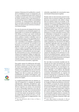 OBJETIVO 12
2013-2017
336
mejorar el bienestar de la población y consoli-
dar la estabilidad y la paz. La integración, por
lo tanto, es fundamental para hacer frente al
complejo escenario que viven en la actualidad
los países, producto de la crisis financiera in-
ternacional que inició en 2008, la inestabilidad
económica, el comportamiento especulativo
de los mercados mundiales, la devaluación del
dólar y la crisis por la que atraviesa actualmen-
te la Unión Europea.
Por esto, los procesos de integración han pasa-
do a constituirse en una demanda urgente e in-
dispensable en el contexto de la globalización.
Esta última es el factor que mayor incidencia
posee en el sistema de actores y agentes econó-
micos, políticos, sociales y culturales, tanto en
jerarquización como en sus capacidades de ac-
ción y reacción (Halliday, 1997)137
. La globaliza-
ción –entendida en sus múltiples componentes
y no solo en el comercial– se convierte en un
fenómeno crucial en las relaciones de poder
globales. El peso de las variables externas es
cada vez mayor en la política doméstica, pues
establece límites globales sobre las decisiones
de los países. La necesidad de una nueva agen-
da internacional en la que crecientemente se
ubiquen temas globales, obliga a la región lati-
noamericana a diseñar respuestas coordinadas
entre los Estados y entre estos y los actores no
estatales para enfrentar los nuevos procesos y
sus consecuencias nacionales y regionales.
Para poder superar las deficiencias del multi-
lateralismo actual y avanzar hacia un modelo
de mayor cooperación, se hace cada vez más
importante la coordinación de un marco que
busque concitar reglas básicas de convivencia,
así como la constitución de normas que po-
sibiliten una vida en común que aminore las
posibilidades de conflicto interregional y que
potencie la participación y la consulta entre los
países de la región.
La complementariedad entre los distintos ni-
veles de integración es compleja: las agendas
subregionales, regionales, hemisféricas y glo-
bales abordan y ponen énfasis diferentes sobre
diversos aspectos. Las arenas y los escenarios
en que se desarrollan impactan a los más di-
versos actores; de allí que es esencial producir
coordinación. Sin ella, cada uno de los proce-
sos será visto desde una perspectiva sectorial,
sin ningún tipo de vínculo con otros, y, en de-
finitiva, se reafirmarán la fragmentación y las
137
Para más información sobre el tema, ver Messer y
Nuscheler (1996).
reducidas capacidades de concertación trans-
nivel desde lo binacional a lo global.
Resulta cada vez más necesario asumir la inte-
gración como un proyecto político que pueda
proyectar una presencia más sólida y compe-
titiva de América Latina en el mundo. La de-
claración final de la II Cumbre Sudamericana,
realizada en Cochabamba (Bolivia) los días 8
y 9 de diciembre de 2006, menciona la nece-
sidad de profundizar la integración a través de
un diálogo político, que, a su vez, permita for-
talecer un desarrollo más equitativo e integral
basándose en ciertos principios rectores como
la solidaridad, la búsqueda de la equidad, la
superación de las asimetrías y el respeto a la
integridad territorial y a la autodeterminación
de los pueblos (Altmann y Beirute, 2007). Una
mayor integración y cooperación regional per-
mitirá profundizar los mecanismos de defensa
y seguridad regionales para que protejan los
recursos estratégicos y zonas ambientalmente
sensibles, así como para combatir el crimen
organizado transnacional, impulsar la imple-
mentación de acuerdos migratorios, construir
la ciudadanía sudamericana –y, con ello, ga-
rantizar los derechos de las personas en con-
dición de movilidad humana– y generar meca-
nismos para la garantía de los derechos de los
habitantes de las zonas fronterizas, en el marco
de la corresponsabilidad binacional.
Por otro lado, la economía mundial está do-
minada por los viejos mecanismos de control
transnacional, sobre todo en el ámbito de las
inversiones extranjeras. Los mecanismos sus-
critos por el país en esta materia reflejan una
franca adhesión a las políticas del llamado
Consenso de Washington, que convirtieron las
economías latinoamericanas en espacios de
dominio internacional. La pérdida de sobera-
nía era la regla fija de un juego perverso lleno
de asimetrías e inequidades.
Acuerdos como los del Centro Internacional
de Arreglo de Diferencias Relativas a Inversio-
nes (CIADI) o el Grupo de Acción Financiera
Internacional (GAFI) y los Tratados Bilaterales
de Inversión (TBI)138
, entre otros, estaban desti-
nados a ser mecanismos imparciales e idóneos
para emitir resoluciones neutras y apegadas a
los marcos jurídicos existentes. Sin embargo,
la constatación empírica dicta lo contrario, en
tanto muchos países de América latina ya han
denunciado en distintas instancias fallos que
138
Desde 2008, Ecuador ha denunciado 13 TBI por
inconstitucionalidad y perjuicio a los intereses nacionales.
 