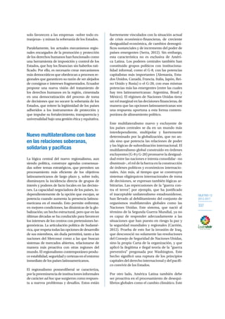 OBJETIVO 12
2013-2017
337
solo favorecen a las empresas –sobre todo ex-
tranjeras– y minan la soberanía de los Estados.
Paralelamente, los actuales mecanismos regio-
nales encargados de la promoción y protección
de los derechos humanos han funcionado como
una herramienta de imposición y control de los
Estados, que hoy los financian sin haberlos rati-
ficado. Por ello, es necesario crear mecanismos
más democráticos que obedezcan a procesos re-
gionales que garanticen su razón de ser alejados
de consignas e intereses fragmentados. Ecuador
propone una nueva visión del tratamiento de
los derechos humanos en la región, cimentada
en una democratización del proceso de toma
de decisiones que no socave la soberanía de los
Estados, que reitere la legitimidad de los países
adheridos a los instrumentos de protección y
que impulse su fortalecimiento, transparencia y
universalidad bajo una gestión ética y equitativa.
Nuevo multilateralismo con base
en las relaciones soberanas,
solidarias y pacíficas
La lógica central del nuevo regionalismo, aun
siendo política, construye agendas consensua-
das sobre temas estratégicos, que permiten un
procesamiento más eficiente de los objetivos
latinoamericanos de largo plazo y, sobre todo,
disminuyen la incidencia directa de grupos de
interés y poderes de facto locales en las decisio-
nes. La capacidad negociadora de los países, in-
dependientemente de la opción que escojan, se
potencia cuando aumenta la presencia latinoa-
mericana en el mundo. Esto permite enfrentar,
en mejores condiciones, las dinámicas de la glo-
balización; un hecho estructural, pero que en las
últimas décadas se ha conducido para favorecer
los intereses de los centros con pretensiones he-
gemónicas. La articulación política de Sudamé-
rica, que respeta todas las opciones de desarrollo
de sus miembros, sin duda permitirá, tanto a las
naciones del Mercosur como a las que buscan
sistemas de mercados abiertos, relacionarse de
manera más proactiva con otras regiones del
mundo. El regionalismo contemporáneo produ-
ceestabilidad,seguridadycertezasenelentorno
inmediato de los países latinoamericanos.
El regionalismo posneoliberal se caracteriza,
porlapreeminenciadeinstitucionesinformales
de carácter ad hoc que surgieron como respues-
ta a nuevos problemas y desafíos. Estos están
fuertemente vinculados con la situación actual
de crisis económico-financieras, de creciente
desigualdad económica, de cambios demográ-
ficos sustanciales y de incremento del poder de
países emergentes (Serra, 2012). Sin embargo,
esta característica no es exclusiva de Améri-
ca Latina. Los poderes centrales también han
constituido grupos políticos con instituciona-
lidad informal, como el G-8, con las potencias
capitalistas más importantes (Alemania, Esta-
dos Unidos, Canadá, Francia, Italia, Japón, Rei-
no Unido y Rusia) o el G-20, con esas mismas
potencias más las emergentes (entre las cuales
hay tres latinoamericanas: Argentina, Brasil y
México). El régimen de Naciones Unidas tiene
un rol marginal en las decisiones financieras, de
manera que las opciones latinoamericanas son
una respuesta oportuna a esta forma contem-
poránea de alineamiento político.
Este multilateralismo nuevo y excluyente de
los países centrales se da en un mundo más
interdependiente, multipolar y fuertemente
determinado por la globalización, que no an-
ula sino que potencia las relaciones de poder
y las lógicas de subordinación internacional. El
multilateralismo global construido en órdenes
excluyentes (G-8 y G-20) promueve la desigual-
dad entre las naciones e intenta consolidar –no
disminuir–,elroldelafuerzaenlaconstrucción
de órdenes políticos y económicos internacio-
nales. Aún más, al tiempo que se construyen
sistemas oligárquicos internacionales de toma
de decisiones, se expresan también lógicas ar-
bitrarias. Las repercusiones de la “guerra con-
tra el terror”, por ejemplo, que ha justificado
el inaceptable unilateralismo estadounidense,
han llevado al debilitamiento del conjunto de
organismos multilaterales globales como las
Naciones Unidas. Este sistema, que nació al
término de la Segunda Guerra Mundial, ya no
es capaz de responder adecuadamente a las
situaciones que han puesto en riesgo la paz y
la seguridad mundiales y regionales (Carrión,
2012). Prueba de esto fue la invasión de Iraq,
que desconoció no solamente las resoluciones
del Consejo de Seguridad de Naciones Unidas,
sino la propia Carta de la organización, y que
aplicó la ilegítima e ilegal teoría de la “guerra
preventiva” pregonada por Washington. Este
hecho significó una ruptura de los principios
capitales del derecho internacional y del pacífi-
co convivir de los Estados.
Por otro lado, América Latina también debe
ser proactiva en el procesamiento de desequi-
librios globales como el cambio climático. Este
 