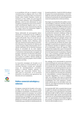 OBJETIVO 12
2013-2017
338
es un problema del que se empezó a tomar
conciencia hace ya algunos años. Ya en 1992
se celebró la Convención Marco de Naciones
Unidas sobre Cambio Climático. Desde ese
momento se hizo visible una preocupación
por el medio ambiente. Otros desequilibrios
globales, como la crisis alimentaria, la crisis
energética y pandemias como el virus AH1N1,
están estrechamente ligados entre sí y com-
parten vínculos cuyas consecuencias afectan
con mayor fuerza los estamentos frágiles y
vulnerables de las sociedades.
Temas adicionales de preocupación latino-
americana y ecuatoriana son los conflictos y
tensiones que ocurren en distintas regiones
y países del mundo. Tal es el caso de los con-
flictos armados que se llevan a cabo en Siria,
Afganistán, Somalia, Israel y Palestina, entre
otros que atentan de manera directa a los dere-
chos humanos. Esta situación de violencia sin
control, de gasto militar desmesurado y de vi-
olación sistemática de los derechos humanos
genera la necesidad de un serio replant-
eamiento y cuestionamiento a los mecanismos
e instituciones internacionales encargados de
proteger y garantizar los derechos más funda-
mentales, así como a los mismos gobiernos
de los países en conflicto. Además, justifica la
búsqueda de opciones propias como la ALBA,
la Unasur y la Celac.
La inserción estratégica de Ecuador en el
mundo supone el reconocimiento de una
sociedad mundial cruzada por múltiples
nexos de interdependencia económica,
política y cultural. Implica, además, es-
trategias que construyan ámbitos favor-
ables para la concreción, en el escenario
doméstico, de políticas que garanticen los
derechos de sus ciudadanos.
Política comercial estratégica y
soberana
El régimen comercial de Ecuador se ha carac-
terizado, en los últimos años, por un cambio
de políticas encaminado a incrementar la par-
ticipación social en la economía. Los sectores
como el petróleo, la energía eléctrica, las teleco-
municaciones y el transporte, que representan
alrededor del 50% del PIB y que pueden ser re-
gulados por el Estado, generan paulatinamente
condiciones para intentar la transformación de
la matriz productiva. A partir de 2010, los planes
de apoyo a los sectores prioritarios y a las activi-
dades de sustitución selectiva de importaciones
incluyeron la prestación de asistencia general a
ramas de la producción en diversas formas.
Para lograr una profundización política comer-
cial estratégica y soberana, esta debe articular-
se al conjunto de estrategias que promueven el
Buen Vivir. Desde el año 2008, el Gobierno de la
Revolución Ciudadana ha optado por la diver-
sificación de la economía. La política guberna-
mental produjo condiciones para intensificar
la producción nacional y relativizar el flujo de
importaciones innecesarias (SICE, 2011). El
Código Orgánico de la Producción, Comercio e
Inversiones de 2010, por ejemplo, incluye una
serie de medidas destinadas a fomentar la sus-
titución selectiva de importaciones, la inver-
sión y la producción de bienes de mayor valor
agregado, en particular por pequeñas y media-
nas empresas situadas en regiones al margen
de los principales centros de negocios. Estas
políticas han coadyuvado a que se incremente
la participación de los productos no tradiciona-
les en las exportaciones no petroleras. Después
de la crisis económica mundial (iniciada en
2008 y agudizada en 2009) estas crecen alrede-
dor de seis puntos porcentuales como se puede
observar en el Gráfico 6.12.1.
Sin embargo, de lo mencionado la estructura
comercial del país da cuenta que todavía se re-
quiere profundizar más la inserción estratégica
en el mundo. Por ello, Ecuador debe construir
condiciones de autonomía productiva que per-
mitan generar más valor y fortalecer sus expor-
taciones, ampliando tanto la oferta exportable
como los destinos de mercado para neutralizar
la vulnerabilidad y eventual dependencia de
mercados oligopólicos, a su vez es indispen-
sable una estrategia clara para la sustitución
selectiva de importaciones a fin de reducir vul-
nerabilidades ante crisis sistémicas, conside-
rando además que el uso del dólar como mo-
neda de curso legal incrementa los riesgos de
vulnerabilidad externa.
Enelperíodo2007-2012,sepuedeobservarque
la región ha cobrado una importancia relativa-
mente mayor en las exportaciones nacionales
(del 26% en 2007 al 30% en 2012), sin embargo
Estados Unidos sigue siendo el principal socio
comercial con una participación promedio del
40%. Las exportaciones con la Unión Europea,
por su parte, se redujeron del 12,7% en 2007 al
10,3% en 2012 (Gráfico 6.12.2.).
 