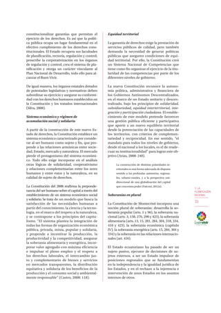3. LA
PLANIFICACIÓN
NACIONAL
33
constitucionalizar garantías que permitan el
ejercicio de los derechos. Es así que la políti-
ca pública ocupa un lugar fundamental en el
efectivo cumplimiento de los derechos cons-
titucionales. El Estado recupera sus facultades
de planificación, rectoría, regulación y control;
proscribe la corporativización en los órganos
de regulación y control; crea el sistema de pla-
nificación y otorga un carácter vinculante al
Plan Nacional de Desarrollo, todo ello para al-
canzar el Buen Vivir.
De igual manera, los órganos estatales dotados
de potestades legislativas y normativas deben
subordinar su ejercicio y asegurar su conformi-
dad con los derechos humanos establecidos en
la Constitución y los tratados internacionales
(Silva, 2008).
Sistema económico y régimen de
acumulación social y solidario
A partir de la construcción de este nuevo Es-
tado de derechos, la Constitución establece un
sistema económico caracterizado por conside-
rar al ser humano como sujeto y fin, que pro-
pende a las relaciones armónicas entre socie-
dad, Estado, mercado y naturaleza. El mercado
pierde el protagonismo del sistema económi-
co. Todo ello exige incorporar en el análisis
otras lógicas de solidaridad, cooperativismo
y relaciones complementarias entre los seres
humanos y entre estos y la naturaleza, en su
calidad de sujeto de derechos.
La Constitución del 2008 reafirma la preponde-
rancia del ser humano sobre el capital a través del
establecimiento de un sistema económico social
y solidario. Se trata de un modelo que busca la
satisfacción de las necesidades humanas a
partir del conocimiento, la ciencia y la tecno-
logía, en el marco del respeto a la naturaleza,
y se contrapone a los principios del capita-
lismo. “El sistema plantea la integración de
todas las formas de organización económica
pública, privada, mixta, popular y solidaria,
y propende a incentivar la producción, la
productividad y la competitividad, asegurar
la soberanía alimentaria y energética, incor-
porar valor agregado con máxima eficiencia
e impulsar el pleno empleo y el respeto a
los derechos laborales, el intercambio jus-
to y complementario de bienes y servicios
en mercados transparentes, la distribución
equitativa y solidaria de los beneficios de la
producción y el consumo social y ambiental-
mente responsable” (Castro, 2008: 118).
Equidad territorial
La garantía de derechos exige la prestación de
servicios públicos de calidad, pero también
demanda la necesidad de generar políticas
públicas que aseguren condiciones de equi-
dad territorial. Por ello, la Constitución creó
un Sistema Nacional de Competencias que
tiene como fin organizar el ejercicio de la titu-
laridad de las competencias por parte de los
diferentes niveles de gobierno.
La nueva Constitución reconoce la autono-
mía política, administrativa y financiera de
los Gobiernos Autónomos Descentralizados,
en el marco de un Estado unitario y descen-
tralizado, bajo los principios de solidaridad,
subsidiariedad, equidad interterritorial, inte-
gración y participación ciudadana. El estable-
cimiento de este modelo pretende favorecer
una gestión pública eficiente y participativa
que aporte a un nuevo equilibrio territorial
desde la potenciación de las capacidades de
los territorios, con criterios de complemen-
tariedad y reciprocidad. En ese sentido, “el
mandato para todos los niveles de gobierno,
desde el nacional a los locales, es el de reade-
cuar su institucionalidad” para lograr este ob-
jetivo (Arias, 2008: 240).
La construcción de distintas polaridades te-
rritoriales es una forma adecuada de disputar
sentido a las profundas asimetrías, regiona-
les, urbano-rurales, y a la perspectiva uni-
direccional de una globalización del capital
que concentra poder (Falconí, 2012a).
Soberanías en plural
La Constitución de Montecristi incorpora una
noción plural de soberanías: desarrolla la so-
beranía popular (arts. 1 y 96), la soberanía na-
cional (arts. 3, 158, 276, 290 y 423), la soberanía
alimentaria (arts. 13, 15, 281, 284, 304, 318, 334,
410 y 423), la soberanía económica (capítulo
IV), la soberanía energética (arts. 15, 284, 304 y
334) y la soberanía en las relaciones internacio-
nales (art. 416).
El Estado ecuatoriano ha pasado de ser un
sujeto pasivo, ejecutor de decisiones de su-
jetos externos, a ser un Estado impulsor de
posiciones regionales que se fundamentan
en la independencia y la igualdad jurídica de
los Estados, y en el rechazo a la injerencia e
intervención de unos Estados en los asuntos
internos de otros.
 