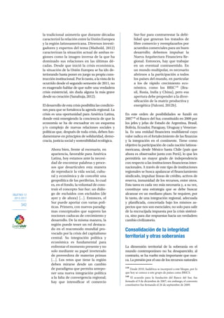 OBJETIVO 12
2013-2017
342
la tradicional asimetría que durante décadas
caracterizó la relación entre la Unión Europea
y la región latinoamericana. Diversos investi-
gadores y expertos del tema (Maihold, 2012)
caracterizan la situación actual de ambas re-
giones como la imagen inversa de la que ha
dominado sus relaciones en las últimas dé-
cadas. Desde que inició la crisis económica,
la situación de la Unión Europea se ha ido de-
teriorando hasta poner en juego su propia cons-
trucción institucional. Por lo tanto, a la vista de lo
ocurrido desde el segundo semestre de 2011, no
es exagerado hablar de que sufre una verdadera
crisis existencial, sin duda alguna la más grave
desde su creación (Sanahuja, 2012).
El desarrollo de esta crisis posibilita las condicio-
nes para que se fortalezca la agenda regional. La
crisis es una oportunidad para América Latina,
donde está emergiendo la conciencia de que la
economía se ha de encuadrar en un esquema
y/o complejo de nuevas relaciones sociales y
políticas que, después de toda crisis, deben fun-
damentarse en principios de solidaridad, demo-
cracia, justicia social y sostenibilidad ecológica.
Ahora bien, frente al escenario, en
apariencia, favorable para América
Latina, hoy estamos ante la necesi-
dad de encontrar palabras y proce-
sos que desarticulen esta manera
de reproducir la vida social, cultu-
ral y económica y de concebir una
geopolítica de las periferias, lo cual
es, en el fondo, la voluntad de cons-
truir el concepto Sur-Sur: un diálo-
go de excluidos con excluidos (de
ayer y de ahora) […]. Entonces, el
Sur puede aportar con varias polí-
ticas. Primero, con nuevos paradig-
mas conceptuales que superen las
nociones caducas de crecimiento y
desarrollo. De la misma manera, la
región puede tener un rol destaca-
do en el reacomodo mundial pro-
vocado por la crisis del capitalismo
central. Su integración política y
económica es fundamental para
enfrentar el momento presente y no
solo mediante su papel inveterado
de proveedora de materias primas
[…]. Los retos que tiene la región
deben mirarse desde un cambio
de paradigma que permita antepo-
ner una nueva integración política
a la falta de convergencia regional;
hay que intensificar el comercio
Sur-Sur para contrarrestar la debi-
lidad que generan los tratados de
libre comercio y reemplazarlos por
acuerdos comerciales para un buen
desarrollo; debemos impulsar la
Nueva Arquitectura Financiera Re-
gional. Entonces, hay que trabajar
en un eventual contrasentido. En
un mundo multipolar, es necesario
abrirnos a la participación a todos
los países del mundo, en particular
a los de rápido crecimiento eco-
nómico, como los BRIC139
(Bra-
sil, Rusia, India y China), pero esa
apertura debe propender a la diver-
sificación de la matriz productiva y
energética (Falconí, 2012b).
En este orden de posibilidades se fundó en
2007140
el Banco del Sur, constituido en 2009 por
los jefes y jefas de Estado de Argentina, Brasil,
Bolivia, Ecuador, Paraguay, Uruguay y Venezue-
la. Es una entidad financiera multilateral cuyo
valor radica en el fortalecimiento de las finanzas
y la integración en el continente. Tiene como
objetivo la participación de cada nación latinoa-
mericana, desde México hasta Chile (país que
ahora es observador junto con Perú), lo que les
permitiría un mayor grado de independencia
con respecto a las instituciones financieras inter-
nacionales. A través de este tipo de instituciones
regionales se busca apalancar el financiamiento
sindicado, impulsar líneas de crédito, activos de
reserva, inmunidad de los recursos, entre otros.
Esta tarea es cada vez más necesaria y, a su vez,
constituye una estrategia que se debe buscar
alcanzar en un mediano plazo. Se requiere, por
lo tanto, de una integración regional, adecuada
y planificada, concertada bajo los mismos as-
pectos que nos son esenciales; no solo para salir
de la encrucijada impuesta por la crisis sistémi-
ca, sino para dar respuestas hacia un verdadero
cambio civilizatorio.
Consolidación de la integridad
territorial y otras soberanías
La dimensión territorial de la soberanía en el
mundo contemporáneo no ha desaparecido; al
contrario, se ha vuelto más importante que nun-
ca. La presión por el uso de los recursos naturales
139
Desde 2010, Sudáfrica se incorporó a este bloque, por lo
que hoy se conoce a este grupo de países como BRICS.
140
El acuerdo para la fundación del Banco del Sur, fue
firmado el 9 de diciembre de 2007; sin embargo, el convenio
constitutivo fue firmando el 26 de septiembre de 2009.
 