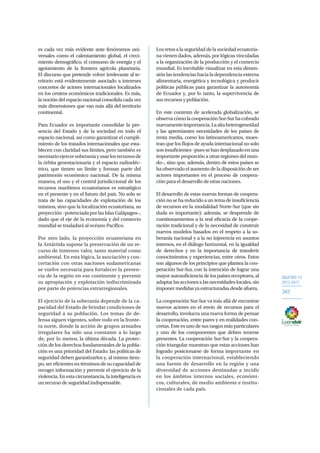 OBJETIVO 12
2013-2017
343
es cada vez más evidente ante fenómenos uni-
versales como el calentamiento global, el creci-
miento demográfico, el consumo de energía y el
agotamiento de la frontera agrícola planetaria.
El discurso que pretende volver irrelevante al te-
rritorio está evidentemente asociado a intereses
concretos de actores internacionales localizados
en los centros económicos tradicionales. Es más,
la noción del espacio nacional consolida cada vez
más dimensiones que van más allá del territorio
continental.
Para Ecuador es importante consolidar la pre-
sencia del Estado y de la sociedad en todo el
espacio nacional, así como garantizar el cumpli-
miento de los tratados internacionales que esta-
blecen con claridad sus límites, pero también es
necesarioejercersoberaníayusarlosrecursosde
la órbita geoestacionaria y el espacio radioeléc-
trico, que tienen un límite y forman parte del
patrimonio económico nacional. De la misma
manera, el uso y el control jurisdiccional de los
recursos marítimos ecuatorianos es estratégico
en el presente y en el futuro del país. No solo se
trata de las capacidades de explotación de los
mismos, sino que la localización ecuatoriana, su
proyección–potenciadaporlasIslasGalápagos–,
dado que el eje de la economía y del comercio
mundial se trasladará al océano Pacífico.
Por otro lado, la proyección ecuatoriana en
la Antártida supone la preservación de un re-
curso de inmenso valor, tanto material como
ambiental. En esta lógica, la asociación y con-
certación con otras naciones sudamericanas
se vuelve necesaria para fortalecer la presen-
cia de la región en ese continente y prevenir
su apropiación y explotación indiscriminada
por parte de potencias extrarregionales.
El ejercicio de la soberanía depende de la ca-
pacidad del Estado de brindar condiciones de
seguridad a su población. Los temas de de-
fensa siguen vigentes, sobre todo en la fronte-
ra norte, donde la acción de grupos armados
irregulares ha sido una constante a lo largo
de, por lo menos, la última década. La protec-
ción de los derechos fundamentales de la pobla-
ción es una prioridad del Estado: las políticas de
seguridad deben garantizarlos y, al mismo tiem-
po, ser eficientes en términos de su capacidad de
recoger información y prevenir el ejercicio de la
violencia.Enestacircunstancia,lainteligenciaes
un recurso de seguridad indispensable.
Los retos a la seguridad de la sociedad ecuatoria-
na vienen dados, además, por lógicas vinculadas
a la organización de la producción y el comercio
mundial. Es inevitable visualizar en esta dimen-
sión las tendencias hacia la dependencia externa
alimentaria, energética y tecnológica y producir
políticas públicas para garantizar la autonomía
de Ecuador y, por lo tanto, la supervivencia de
sus recursos y población.
En este contexto de acelerada globalización, se
observacómolacooperaciónSur-Surhacobrado
nuevamenteimportancia.Laaltaheterogeneidad
y las apremiantes necesidades de los países de
renta media, como los latinoamericanos, mues-
tran que los flujos de ayuda internacional no solo
soninsuficientes–puessehandesplazadoenuna
importante proporción a otras regiones del mun-
do–, sino que, además, dentro de estos países se
ha observado el aumento de la disposición de ser
actores importantes en el proceso de coopera-
ción para el desarrollo de otras naciones.
El desarrollo de estas nuevas formas de coopera-
ciónnosehareducidoauntemadeinsuficiencia
de recursos en la modalidad Norte-Sur (que sin
duda es importante); además, se desprende de
cuestionamientos a la real eficacia de la coope-
ración tradicional y de la necesidad de construir
nuevos modelos basados en el respeto a la so-
beranía nacional y a la no injerencia en asuntos
internos, en el diálogo horizontal, en la igualdad
de derechos y en la importancia de transferir
conocimientos y experiencias, entre otros. Estos
son algunos de los principios que plantea la coo-
peración Sur-Sur, con la intención de lograr una
mayor autosuficiencia de los países receptores, al
adaptarlasaccionesalasnecesidadeslocales,sin
imponer medidas ya estructuradas desde afuera.
La cooperación Sur-Sur va más allá de encontrar
nuevos actores en el envío de recursos para el
desarrollo, involucra una nueva forma de pensar
la cooperación, entre pares y en realidades con-
cretas. Este es uno de sus rasgos más particulares
y uno de los componentes que deben tenerse
presentes. La cooperación Sur-Sur y la coopera-
ción triangular muestran que estas acciones han
logrado posicionarse de forma importante en
la cooperación internacional, estableciendo
una fuente de desarrollo en la región y una
diversidad de acciones destinadas a incidir
en los ámbitos internos sociales, económi-
cos, culturales, de medio ambiente e institu-
cionales de cada país.
 
