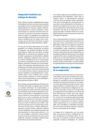 OBJETIVO 12
2013-2017
344
Integración fronteriza con
enfoque de derechos
En las últimas décadas, la globalización supuso
la liberalización de los mercados internacionales
y mundiales con la creencia de que las corrientes
independientes de comercio, capital e informa-
ción producirían un mejor crecimiento y bien-
estar humano. Lo anterior ha tenido como con-
secuencia la creación de fracciones transnacio-
nales de capital y el surgimiento de organismos
transnacionales, producto de la reestructuración
masiva neoliberal, que ha tenido como conse-
cuencia que las funciones del Estado se hayan
modificado de forma radical (Robinson, 2004).
Por lo tanto, las ideas tradicionales de la nación
geográfica no cumplen actualmente su función
de organizar una unidad homogénea de iden-
tidad (Spence, 2005), sino que ahora el Estado
globalizado se caracteriza por hospedar una di-
versidad superpuesta de identidades múltiples
(locales, extranjeras e híbridas, entre otras.), en
las cuales la identificación con la nación puede
ser parcial o contingente, más que esencial o de-
finitoria.Asimismo,elEstadoensísehatransfor-
mado, al incorporarse sistemáticamente a otras
instituciones de índole transnacional; por lo tan-
to, la división entre lo nacional y lo internacional
se ha vuelto borrosa y porosa, mientras que los
procesos globales de interdependencia e inter-
cambio tienen como resultado que la nación
como territorio soberano se vuelva progresiva-
mente menos determinante en sus actividades y
preocupaciones (Spence, 2005).
Sin embargo, esta porosidad de las fronteras y de
los límites del Estado no significa que el espacio
se considere irrelevante. En Latinoamérica, si
bien actualmente existen esfuerzos continuados
de articulación entre fronteras destinados a pro-
mover su desarrollo, la complejidad de cada na-
ción a lo interno y en sus relaciones con los otros
genera que se creen condiciones de desarrollo
desigual. Las dinámicas de la frontera son com-
plejas no solo por su gran extensión geográfica,
sino por el tipo de relaciones que existen. Ade-
más de la presencia de un enorme flujo comer-
cial entre los dos países, se hallan también im-
portantes vínculos sociales, culturales, políticos
e incluso familiares, que confluyen para que este
relacionamiento se vuelva más estrecho y, a la
vez, más complejo. A todo ello se suma el hecho
de que se trata de una frontera viva, por lo que la
población comparte actividades cotidianas que
profundizan aún más la interrelación.
Si se analizan algunos de los problemas que tra-
dicionalmente han dificultado –sobre todo en
América Latina– el relacionamiento amistoso
y efectivo entre los distintos países, sobresalen,
entre otras, las divergencias ocasionadas por te-
mas tales como la delimitación de fronteras y el
derrame de conflictos de una zona a otra. Es de-
cir, las problemáticas, derivadas de las tensiones
fronterizas más que de la cooperación en este
campo, han sido y continúan siendo en la actua-
lidad obstáculos o promotores para el avance de
la integración regional.
Esto es más apremiante si se toma en cuenta que
las fronteras de los países latinoamericanos son
áreas que tienen características que las hacen
particulares respecto a las regiones centrales de
las naciones. En ellas, los temas de exclusión,
vulnerabilidad y bajas condiciones económicas
y sociales se muestran aún con mayor magnitud.
Se suma a ello el hecho de que la solución de sus
principales problemas debe pasar por un trabajo
conjunto de las zonas vecinales de los países limí-
trofes. Esto es, en las áreas fronterizas, el tema de
la cooperación es fundamental si se quiere lograr
mayores niveles de desarrollo y un mejor sistema
deseguridadfrentealasamenazastrasnacionales.
Gestión soberana y estratégica
de la cooperación
La cooperación internacional es un instrumen-
to de política exterior de los Estados que la pro-
mueven, pero la agenda de la cooperación no
siempre ha coincidido con las necesidades de la
sociedad ecuatoriana detectadas por su Gobier-
no.Enlascircunstanciasactuales,enquesehace
imprescindible la transformación de la matriz
productiva, el Estado tiene la obligación de con-
ducir los eventuales recursos de la cooperación
al cumplimiento de los objetivos y las metas del
Plan Nacional para el Buen Vivir. Esto supone
priorizar –y ejecutar, en la medida de lo posible–
los recursos de las instancias gubernamentales
que pertenecen al conjunto de la sociedad y que
expresan, en democracia, los valores y orienta-
ciones mayoritarios en un momento histórico
dado. En la actualidad, se identifican necesida-
des en las áreas de talento humano, asistencia
técnica y transmisión de tecnología.
La imagen de la cooperación, por otra parte,
debe reconstruirse desde la visibilización mu-
tua y simultánea de sociedades afines. Al con-
trario que en el pasado, cuando la cooperación
expresaba intereses estratégicos de carácter
 