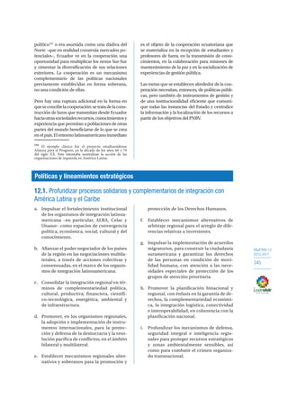 OBJETIVO 12
2013-2017
345
político141
o era asumida como una dádiva del
Norte –que en realidad construía mercados po-
tenciales–, Ecuador ve en la cooperación una
oportunidad para multiplicar los nexos Sur-Sur
y cimentar la diversificación de sus relaciones
exteriores. La cooperación es un mecanismo
complementario de las políticas nacionales
previamente establecidas en forma soberana,
no una condición de ellas.
Pero hay una ruptura adicional en la forma en
queseconcibelacooperación:setratadelacons-
trucción de lazos que transmitan desde Ecuador
haciaotrassociedadesrecursos,conocimientosy
experiencia que permitan a poblaciones de otras
partes del mundo beneficiarse de lo que se crea
enelpaís.Elentornolatinoamericanoinmediato
141
El ejemplo clásico fue el proyecto estadounidense
Alianza para el Progreso, en la década de los años 60 y 70
del siglo XX. Este intentaba neutralizar la acción de las
organizaciones de izquierda en América Latina.
es el objeto de la cooperación ecuatoriana que
se materializa en la recepción de estudiantes y
profesores de fuera, en la transmisión de cono-
cimientos, en la colaboración para misiones de
mantenimiento de la paz y en la socialización de
experiencias de gestión pública.
Las metas que se establecen alrededor de la coo-
peración necesitan, entonces, de políticas públi-
cas, pero también de instrumentos de gestión y
de una institucionalidad eficiente que comuni-
que todas las instancias del Estado y centralice
la información y la localización de los recursos a
partir de los objetivos del PNBV.
Políticas y lineamientos estratégicos
12.1. Profundizar procesos solidarios y complementarios de integración con
América Latina y el Caribe
a.	 Impulsar el fortalecimiento institucional
de los organismos de integración latinoa-
mericana –en particular, ALBA, Celac y
Unasur– como espacios de convergencia
política, económica, social, cultural y del
conocimiento.
b.	 Afianzar el poder negociador de los países
de la región en las negociaciones multila-
terales, a través de acciones colectivas y
consensuadas, en el marco de los organis-
mos de integración latinoamericana.
c.	 Consolidar la integración regional en tér-
minos de complementariedad política,
cultural, productiva, financiera, científi-
co-tecnológica, energética, ambiental y
de infraestructura.
d.	 Promover, en los organismos regionales,
la adopción e implementación de instru-
mentos internacionales, para la protec-
ción y defensa de la democracia y la reso-
lución pacífica de conflictos, en el ámbito
bilateral y multilateral.
e.	 Establecer mecanismos regionales alter-
nativos y soberanos para la promoción y
protección de los Derechos Humanos.
f.	 Establecer mecanismos alternativos de
arbitraje regional para el arreglo de dife-
rencias relativas a inversiones.
g.	 Impulsar la implementación de acuerdos
migratorios, para construir la ciudadanía
suramericana y garantizar los derechos
de las personas en condición de movi-
lidad humana, con atención a las nece-
sidades especiales de protección de los
grupos de atención prioritaria.
h.	 Promover la planificación binacional y
regional, con énfasis en la garantía de de-
rechos, la complementariedad económi-
ca, la integración logística, conectividad
e interoperabilidad, en coherencia con la
planificación nacional.
i.	 Profundizar los mecanismos de defensa,
seguridad integral e inteligencia regio-
nales para proteger recursos estratégicos
y zonas ambientalmente sensibles, así
como para combatir el crimen organiza-
do transnacional.
 