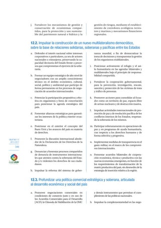 OBJETIVO 12
2013-2017
346
j.	 Fortalecer los mecanismos de gestión y
conservación de ecosistemas compar-
tidos, para la protección y uso sustenta-
ble del patrimonio natural e hídrico y la
gestión de riesgos, mediante el estableci-
miento de corredores ecológicos terres-
tres y marinos y mecanismos financieros
regionales.
12.2. Impulsar la construcción de un nuevo multilateralismo democrático,
sobre la base de relaciones solidarias, soberanas y pacíficas entre los Estados
a.	 Defender el interés nacional sobre intereses
corporativos o particulares, ya sea de actores
nacionales o extranjeros, preservando la ca-
pacidad decisoria del Estado frente a proce-
sos que comprometan el ejercicio de la sobe-
ranía.
b.	 Formarunequipoestratégicodealtonivelde
negociadores con un amplio conocimiento
técnico en el ámbito económico, cultural,
social, político y ambiental que participe de
forma permanente en los procesos de nego-
ciación de acuerdos internacionales.
c.	 Potenciar la participación propositiva y efec-
tiva en organismos y foros de concertación
para posicionar la agenda estratégica del
país.
d.	 Fomentar alianzas estratégicas para garanti-
zar los intereses de la política exterior ecua-
toriana.
e.	 Posicionar en el exterior el concepto del
Buen Vivir y los avances del país en materia
de derechos.
f.	 Promover la discusión internacional alrede-
dor de la Declaración de los Derechos de la
Naturaleza.
g.	 Denunciar y fomentar procesos compartidos
de denuncia de instrumentos internaciona-
les que atenten contra la soberanía del Esta-
do y/o violenten los derechos de sus ciuda-
danos.
h.	 Impulsar la reforma del sistema de gober-
nanza mundial, a fin de democratizar la
tomadedecisionesytransparentarlagestión
de los organismos multilaterales.
i.	 Posicionar activamente el refugio y el asi-
lo humanitario en las agendas bilaterales y
multilaterales bajo el principio de responsa-
bilidad compartida.
j.	 Fortalecer la cooperación gubernamental,
para la prevención, investigación, rescate,
sanción y protección de las víctimas de trata
y tráfico de personas.
k.	 Promover acciones para consolidar al Ecua-
dor como un territorio de paz, espacio libre
de armas nucleares y de destrucción masiva.
l.	 Impulsar actividades internacionales de pro-
moción de paz y de resolución pacífica de los
conflictos internos de los Estados, respetan-
do la soberanía de los mismos.
m.	 Participar soberanamente en operaciones de
paz y en programas de ayuda humanitaria,
con respecto a los derechos humanos y de
forma selectiva y progresiva.
n.	 Implementarmedidasdetransparenciaenel
gasto militar, en el marco de los compromi-
sos internacionales.
o.	 Fomentar acuerdos bilaterales de coopera-
ción económica, técnica y productiva con las
nuevas economías emergentes, en función de
los requerimientos de transformación de la
matrizproductivadelpaís,sindesmedrodela
estrategiadeinserciónrelativaalaregión.
12.3. Profundizar una política comercial estratégica y soberana, articulada
al desarrollo económico y social del país
a.	Promover negociaciones comerciales en
condiciones de comercio justo y en uso de
los Acuerdos Comerciales para el Desarrollo
(ACD), la Cláusula de Habilitación de la OMC
y demás instrumentos que permitan el cum-
plimientodelaspolíticasnacionales.
b.	 Impulsar la complementariedad en las nego-
 