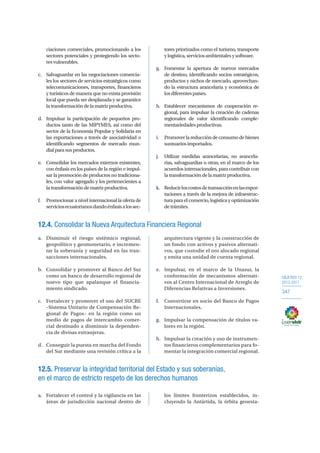 OBJETIVO 12
2013-2017
347
ciaciones comerciales, promocionando a los
sectores potenciales y protegiendo los secto-
resvulnerables.
c.	 Salvaguardar en las negociaciones comercia-
les los sectores de servicios estratégicos como
telecomunicaciones, transportes, financieros
y turísticos de manera que no exista provisión
local que pueda ser desplazada y se garantice
latransformacióndelamatrizproductiva.
d.	 Impulsar la participación de pequeños pro-
ductos tanto de las MIPYMES, así como del
sector de la Economía Popular y Solidaria en
las exportaciones a través de asociatividad o
identificando segmentos de mercado mun-
dialparasusproductos.
e.	 Consolidar los mercados externos existentes,
con énfasis en los países de la región e impul-
sar la promoción de productos no tradiciona-
les, con valor agregado y los pertenecientes a
latransformacióndematrizproductiva.
f.	 Promocionar a nivel internacional la oferta de
serviciosecuatorianosdandoénfasisalossec-
tores priorizados como el turismo, transporte
ylogística,serviciosambientalesysoftware.
g.	 Fomentar la apertura de nuevos mercados
de destino, identificando socios estratégicos,
productos y nichos de mercado, aprovechan-
do la estructura arancelaria y económica de
losdiferentespaíses.
h.	 Establecer mecanismos de cooperación re-
gional, para impulsar la creación de cadenas
regionales de valor identificando comple-
mentariedadesproductivas.
i.	 Promoverlareduccióndeconsumodebienes
suntuariosimportados.
j.	 Utilizar medidas arancelarias, no arancela-
rias, salvaguardias u otras, en el marco de los
acuerdos internacionales, para contribuir con
latransformacióndelamatrizproductiva.
k.	 Reducirloscostosdetransacciónenlasexpor-
taciones a través de la mejora de infraestruc-
turaparaelcomercio,logísticayoptimización
detrámites.
12.4. Consolidar la Nueva Arquitectura Financiera Regional
a.	 Disminuir el riesgo sistémico regional,
geopolítico y geomonetario, e incremen-
tar la soberanía y seguridad en las tran-
sacciones internacionales.
b.	 Consolidar y promover al Banco del Sur
como un banco de desarrollo regional de
nuevo tipo que apalanque el financia-
miento sindicado.
c.	 Fortalecer y promover el uso del SUCRE
–Sistema Unitario de Compensación Re-
gional de Pagos– en la región como un
medio de pagos de intercambio comer-
cial destinado a disminuir la dependen-
cia de divisas extranjeras.
d.	 Conseguir la puesta en marcha del Fondo
del Sur mediante una revisión crítica a la
arquitectura vigente y la construcción de
un fondo con activos y pasivos alternati-
vos, que custodie el oro alocado regional
y emita una unidad de cuenta regional.
e.	 Impulsar, en el marco de la Unasur, la
conformación de mecanismos alternati-
vos al Centro Internacional de Arreglo de
Diferencias Relativas a Inversiones.
f.	 Convertirse en socio del Banco de Pagos
Internacionales.
g.	 Impulsar la compensación de títulos va-
lores en la región.
h.	 Impulsar la creación y uso de instrumen-
tos financieros complementarios para fo-
mentar la integración comercial regional.
12.5. Preservar la integridad territorial del Estado y sus soberanías,
en el marco de estricto respeto de los derechos humanos
a.	 Fortalecer el control y la vigilancia en las
áreas de jurisdicción nacional dentro de
los límites fronterizos establecidos, in-
cluyendo la Antártida, la órbita geoesta-
 