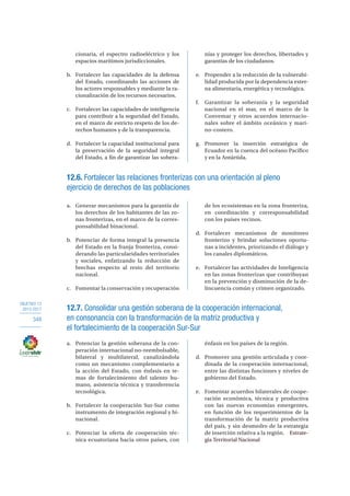 OBJETIVO 12
2013-2017
348
cionaria, el espectro radioeléctrico y los
espacios marítimos jurisdiccionales.
b.	 Fortalecer las capacidades de la defensa
del Estado, coordinando las acciones de
los actores responsables y mediante la ra-
cionalización de los recursos necesarios.
c.	 Fortalecer las capacidades de inteligencia
para contribuir a la seguridad del Estado,
en el marco de estricto respeto de los de-
rechos humanos y de la transparencia.
d.	 Fortalecer la capacidad institucional para
la preservación de la seguridad integral
del Estado, a fin de garantizar las sobera-
nías y proteger los derechos, libertades y
garantías de los ciudadanos.
e.	 Propender a la reducción de la vulnerabi-
lidad producida por la dependencia exter-
na alimentaria, energética y tecnológica.
f.	 Garantizar la soberanía y la seguridad
nacional en el mar, en el marco de la
Convemar y otros acuerdos internacio-
nales sobre el ámbito oceánico y mari-
no-costero.
g.	Promover la inserción estratégica de
Ecuador en la cuenca del océano Pacífico
y en la Antártida.
12.6. Fortalecer las relaciones fronterizas con una orientación al pleno
ejercicio de derechos de las poblaciones
a.	 Generar mecanismos para la garantía de
los derechos de los habitantes de las zo-
nas fronterizas, en el marco de la corres-
ponsabilidad binacional.
b.	 Potenciar de forma integral la presencia
del Estado en la franja fronteriza, consi-
derando las particularidades territoriales
y sociales, enfatizando la reducción de
brechas respecto al resto del territorio
nacional.
c.	 Fomentar la conservación y recuperación
de los ecosistemas en la zona fronteriza,
en coordinación y corresponsabilidad
con los países vecinos.
d.	Fortalecer mecanismos de monitoreo
fronterizo y brindar soluciones oportu-
nas a incidentes, priorizando el diálogo y
los canales diplomáticos.
e.	 Fortalecer las actividades de Inteligencia
en las zonas fronterizas que contribuyan
en la prevención y disminución de la de-
lincuencia común y crimen organizado.
12.7. Consolidar una gestión soberana de la cooperación internacional,
en consonancia con la transformación de la matriz productiva y
el fortalecimiento de la cooperación Sur-Sur
a.	 Potenciar la gestión soberana de la coo-
peración internacional no-reembolsable,
bilateral y multilateral, canalizándola
como un mecanismo complementario a
la acción del Estado, con énfasis en te-
mas de fortalecimiento del talento hu-
mano, asistencia técnica y transferencia
tecnológica.
b.	 Fortalecer la cooperación Sur-Sur como
instrumento de integración regional y bi-
nacional.
c.	 Potenciar la oferta de cooperación téc-
nica ecuatoriana hacia otros países, con
énfasis en los países de la región.
d.	 Promover una gestión articulada y coor-
dinada de la cooperación internacional,
entre las distintas funciones y niveles de
gobierno del Estado.
e.	 Fomentar acuerdos bilaterales de coope-
ración económica, técnica y productiva
con las nuevas economías emergentes,
en función de los requerimientos de la
transformación de la matriz productiva
del país, y sin desmedro de la estrategia
de inserción relativa a la región.7. Estrate-
gia Territorial Nacional
 