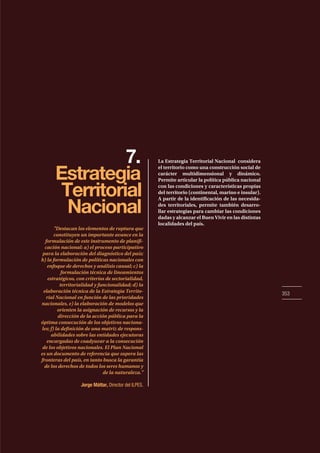 353
7.
Estrategia
Territorial
Nacional
La Estrategia Territorial Nacional considera
el territorio como una construcción social de
carácter multidimensional y dinámico.
Permite articular la política pública nacional
con las condiciones y características propias
del territorio (continental, marino e insular).
A partir de la identificación de las necesida-
des territoriales, permite también desarro-
llar estrategias para cambiar las condiciones
dadas y alcanzar el Buen Vivir en las distintas
localidades del país.
"Destacan los elementos de ruptura que
constituyen un importante avance en la
formulación de este instrumento de planifi-
cación nacional: a) el proceso participativo
para la elaboración del diagnóstico del país;
b) la formulación de políticas nacionales con
enfoque de derechos y análisis causal; c) la
formulación técnica de lineamientos
estratégicos, con criterios de sectorialidad,
territorialidad y funcionalidad; d) la
elaboración técnica de la Estrategia Territo-
rial Nacional en función de las prioridades
nacionales, e) la elaboración de modelos que
orienten la asignación de recursos y la
dirección de la acción pública para la
óptima consecución de los objetivos naciona-
les; f) la definición de una matriz de respons-
abilidades sobre las entidades ejecutoras
encargadas de coadyuvar a la consecución
de los objetivos nacionales. El Plan Nacional
es un documento de referencia que supera las
fronteras del país, en tanto busca la garantía
de los derechos de todos los seres humanos y
de la naturaleza."
Jorge Máttar, Director del ILPES.
 