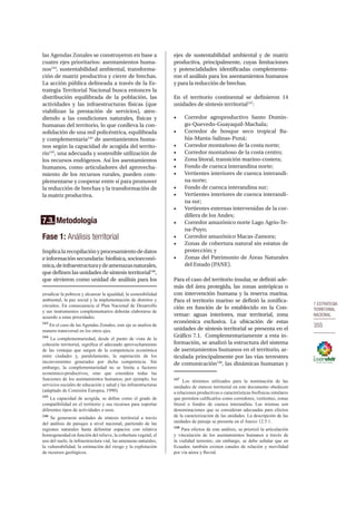 7.ESTRATEGIA
TERRITORIAL
NACIONAL
355
las Agendas Zonales se construyeron en base a
cuatro ejes prioritarios: asentamientos huma-
nos143
, sustentabilidad ambiental, transforma-
ción de matriz productiva y cierre de brechas.
La acción pública delineada a través de la Es-
trategia Territorial Nacional busca entonces la
distribución equilibrada de la población, las
actividades y las infraestructuras físicas (que
viabilizan la prestación de servicios), aten-
diendo a las condiciones naturales, físicas y
humanas del territorio, lo que conlleva la con-
solidación de una red policéntrica, equilibrada
y complementaria144
de asentamientos huma-
nos según la capacidad de acogida del territo-
rio145
, una adecuada y sostenible utilización de
los recursos endógenos. Así los asentamientos
humanos, como articuladores del aprovecha-
miento de los recursos rurales, pueden com-
plementarse y cooperar entre sí para promover
la reducción de brechas y la transformación de
la matriz productiva.
7.3. Metodología
Fase 1: Análisis territorial
Implicalarecopilaciónyprocesamientodedatos
e información secundaria: biofísica, socioeconó-
mica,deinfraestructuraydeamenazasnaturales,
que definen las unidades de síntesis territorial146
,
que sirvieron como unidad de análisis para los
erradicar la pobreza y alcanzar la igualdad, la sostenibilidad
ambiental, la paz social y la implementación de distritos y
circuitos. En consecuencia el Plan Nacional de Desarrollo
y sus instrumentos complementarios deberán elaborarse de
acuerdo a estas prioridades.
143
En el caso de las Agendas Zonales, este eje se analiza de
manera transversal en los otros ejes.
144
La complementariedad, desde el punto de vista de la
cohesión territorial, significa el adecuado aprovechamiento
de las ventajas que surgen de la competencia económica
entre ciudades y, paralelamente, la superación de los
inconvenientes generados por dicha competencia. Sin
embargo, la complementariedad no se limita a factores
económico-productivos, sino que considera todas las
funciones de los asentamientos humanos; por ejemplo, los
servicios sociales de educación y salud y las infraestructuras
(adaptado de Comisión Europea, 1990).
145
La capacidad de acogida, se define como el grado de
compatibilidad en el territorio y sus recursos para soportar
diferentes tipos de actividades o usos.
146
Se generaron unidades de síntesis territorial a través
del análisis de paisajes a nivel nacional, partiendo de las
regiones naturales hasta delimitar espacios con relativa
homogeneidad en función del relieve, la cobertura vegetal, el
uso del suelo, la infraestructura vial, las amenazas naturales,
la vulnerabilidad, la estimación del riesgo y la explotación
de recursos geológicos.
ejes de sustentabilidad ambiental y de matriz
productiva, principalmente, cuyas limitaciones
y potencialidades identificadas complementa-
ron el análisis para los asentamientos humanos
y para la reducción de brechas.
En el territorio continental se definieron 14
unidades de síntesis territorial147
:
•	 Corredor agroproductivo Santo Domin-
go-Quevedo-Guayaquil-Machala;
•	 Corredor de bosque seco tropical Ba-
hía-Manta-Salinas-Puná;
•	 Corredor montañoso de la costa norte;
•	 Corredor montañoso de la costa centro;
•	 Zona litoral, transición marino-costera;
•	 Fondo de cuenca interandina norte;
•	 Vertientes interiores de cuenca interandi-
na norte;
•	 Fondo de cuenca interandina sur;
•	 Vertientes interiores de cuenca interandi-
na sur;
•	 Vertientes externas intervenidas de la cor-
dillera de los Andes;
•	 Corredor amazónico norte Lago Agrio-Te-
na-Puyo;
•	 Corredor amazónico Macas-Zamora;
•	 Zonas de cobertura natural sin estatus de
protección; y
•	 Zonas del Patrimonio de Áreas Naturales
del Estado (PANE).
Para el caso del territorio insular, se definió ade-
más del área protegida, las zonas antrópicas o
con intervención humana y la reserva marina.
Para el territorio marino se definió la zonifica-
ción en función de lo establecido en la Con-
vemar: aguas interiores, mar territorial, zona
económica exclusiva. La ubicación de estas
unidades de síntesis territorial se presenta en el
Gráfico 7.1. Complementariamente a esta in-
formación, se analizó la estructura del sistema
de asentamientos humanos en el territorio, ar-
ticulada principalmente por las vías terrestres
de comunicación148
, las dinámicas humanas y
147
Los términos utilizados para la nominación de las
unidades de síntesis territorial en este documento obedecen
a relaciones productivas o características biofísicas similares
que permiten calificarlos como corredores, vertientes, zonas
litoral o fondos de cuenca interandina. Las mismas son
denominaciones que se consideran adecuadas para efectos
de la caracterización de las unidades. La descripción de las
unidades de paisaje se presenta en el Anexo 12.5.1.
148
Para efectos de este análisis, se priorizó la articulación
y vinculación de los asentamientos humanos a través de
la vialidad terrestre; sin embargo, se debe señalar que en
Ecuador, también existen canales de relación y movilidad
por vía aérea y fluvial.
 