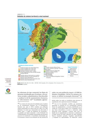 7.ESTRATEGIA
TERRITORIAL
NACIONAL
356
las relaciones de tipo comercial, los flujos de
personas movilizadas por el turismo, y los ser-
vicios sociales y administrativos. Para describir
y analizar la red de asentamientos humanos,
se seleccionaron 110149
localidades aglome-
149
Los criterios de selección de localidades para el análisis
de los asentamientos humanos son: a) asentamientos
humanos que, para el 2010, contaban con población
urbana amanzanada con valores entre los 8 800 y los 9 900
habitantes. Se asume que, transcurridos dos años desde el
último censo –y según sus dinámicas de crecimiento–,
es probable que hayan alcanzado o estén bordeando los
10 000 habitantes; b) localidades amanzanadas que presenten
procesos de conurbación; c) localidades amanzanadas que
se encuentran a menos de un kilómetro de una carretera de
radas con una población mayor a 10 000 ha-
bitantes (Senplades, 2012a). En primera ins-
tancia se definió la jerarquía funcional150
de
primer orden, las cuales se consideran como procesos de
conurbación; d) la capital provincial de Galápagos.
150
Una de las principales variables que permitieron
determinar la jerarquía de los asentamientos humanos
fueron los equipamientos y servicios identificados en el
estudio de “Costos para el Buen Vivir” (Senplades, 2012i),
que busca universalizar el acceso a educación, salud,
protección social, seguridad y justicia, entre otros. El
detalle de los equipamientos se menciona a continuación:
I) Salud: Puestos de salud, subcentros de salud, hospitales
básicos, hospitales generales, hospitales especializados
y hospitales de especialidades; II) Educación: centros
GRÁFICO 7.1.
Unidades de síntesis territorial a nivel nacional
Fuente: MAGAP, 2002; IGM, 2012; MAG – ORSTOM, 1989; Senplades, 2013c; Senplades, 2013d; Convemar, 2012.
Elaboración: Senplades.
Puyo
Loja
Tena
Macas
Quito
Manta
Ambato
Cuenca
Zamora
Tulcán
Ibarra
Machala
Quevedo
Azogues
Otavalo
El Coca
Riobamba
Guaranda
Babahoyo
Latacunga
Guayaquil
Sta. Rosa
Sangolquí
Sta. Elena
Esmeraldas
Lago Agrio
Portoviejo
Sto. Domingo
0
Colombia
Océano
Pacífico
Perú
OCÉANO
PACÍFICO
COLOMBIA
PERÚ
5
5
Puerto Ayora
Puerto Baquerizo Moreno
Archipiélago de Galápagos
Unidades de síntesis territorial
Costa
Corredor de bosque seco tropical Bahía-Puna
Corredor montañoso de la costa centro
Corredor montañoso de la costa norte
Zona litoral, transición marino - costera
Corredor agroproductivo Santo Domingo-Quevedo-
Guayaquil-Machala
Sierra
Vertientes externas intervenidas de la cordillera
Vertientes interiores de cuenca interandina sur
Fondo de cuenca interandina sur
Vertientes interiores de cuenca interandina norte
Fondo de cuenca interandina norte
Oriente
Corredor amazónico Macas-Zamora
Corredor amazónico Lago Agrio-Tena-Puyo
Cobertura natural
Cobertura natural sin estatus legal
Reservas y parques naturales
Reservas marinas
Vías principales
Límite de los Sistemas Hidrográﬁcos: Pacíﬁco
- Amazónico
Elementos del paisaje
Aguas Territoriales
Aguas Interiores
Mar Territorial
Zona Contigua
Zona Económica
Exclusiva
Límite de Reservas
Marinas
 