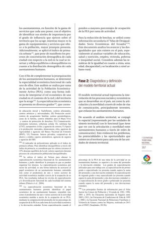 7.ESTRATEGIA
TERRITORIAL
NACIONAL
357
los asentamientos, en función de la gama de
servicios que cada uno posee, con el objetivo
de identificar sus niveles de importancia por
el grado de influencia que ejercen sobre el
territorio que los acoge; mientras mayor es la
gama de equipamientos y servicios que ofre-
ce a la población, mayor jerarquía presenta.
Adicionalmente, se aplicó el índice de prima-
cía urbana151
, que pone de manifiesto los pro-
cesos de concentración demográfica de cada
ciudad con respecto a la red en la cual se in-
sertan y refleja equilibrios o desequilibrios en
cuanto a la distribución demográfica de cada
asentamiento humano.
Con el fin de complementar la jerarquización
de los asentamientos humanos, se determinó
la especialidad económica funcional de cada
uno de ellos. Este análisis se realiza por rama
de la actividad de la Población Económica-
mente Activa (PEA), como una forma indi-
recta de interpretar el rol económico de una
ciudad en el contexto de la red y del territorio
que la acoge152
. La especialización económica
se presenta en diversos grados153
, que corres-
de educación inicial y bachillerato, centros artesanales,
centros artísticos y universidades; III) Protección social:
centros de acogimiento familiar, centros gerontológicos,
casas de la familia, centros infantiles para el Buen Vivir
y centros de protección de derechos; IV) Comunicación:
terminales terrestres, cobertura celular 3G, telefonía fija
(CNT), aeropuertos civiles y agencias de correos; V) Apoyo
a la producción: mercados, almaceneras, silos, agencias de
Agrocalidad y agencias del Banco Nacional de Fomento
(BNF); VI) Finanzas: bancos privados, cooperativas de
ahorro y crédito, cajeros automáticos, agencias de seguros
y agencias del SRI.
151
El indicador de policentrismo aplicado es el índice de
primacía urbana. Para identificar desequilibrios a través del
índice de primacía, se consideran que los valores cercanos al
25% denotan equilibrio de la red, valores superiores denotan
procesos de concentración poblacional desequilibrados.
152
Se utiliza el índice de Nelson para obtener la
especialización económica funcional de los asentamientos
humanos y poder identificar la jerarquía en que se pueden
organizar los mismos. La especialización económica por
sector de actividad, es una forma indirecta de acercarse al
papel económico de un asentamiento humano, entendido
éste como el predominio de uno o varios sectores de
actividad económica medida a través de la ocupación de su
PEA. Sus resultados indican los niveles de especialización
y/o diversificación funcional de cada localidad del sistema
urbano (Palacio et al., 2004).
153
La especialización económica funcional de los
asentamientos humanos permite identificar el papel
económico de un asentamiento humano, entendido éste
como el predominio de uno o varios sectores de la actividad
económica medida a través de la ocupación de su PEA,
mediante la comparación del promedio de los porcentajes de
ocupación de la PEAen cada rama de la actividad económica
y la desviación estándar. Existe especialización cuando el
ponden a mayores porcentajes de ocupación
de la PEA por rama de actividad.
Para la reducción de brechas, se utilizó como
información secundaria el “Atlas de Desigual-
dades Socio Económicas del Ecuador”154
.
Este documento analiza los avances y las des-
igualdades que aún existen en el país, espe-
cialmente al analizar variables de educación,
salud y nutrición, empleo, vivienda, pobreza
e inequidad social. Considera además las te-
máticas de la igualdad en cuanto a etnia, sexo,
edad, discapacidad y su localización a nivel ur-
bano-rural.
Fase 2: Diagnóstico y definición
del modelo territorial actual
El modelo territorial actual representa la inte-
rrelación de los procesos sociales y económicos
que se desarrollan en el país, así como la arti-
culación y la movilidad a través de redes de vías
de comunicación, principalmente terrestres,
que enlazan los asentamientos humanos.
De acuerdo al análisis territorial, se conjugó
lo espacial (representado por las unidades de
síntesis territorial) con lo funcional (que tiene
que ver con la articulación y movilidad entre
asentamientos humanos a través de redes de
comunicación). Esto evidenció los problemas,
las potencialidades y las oportunidades que
existen en el territorio para cada una de las uni-
dades de síntesis territorial.
porcentaje de la PEA de una rama de la actividad en un
asentamiento humano, es superior a la suma del promedio
y la desviación estándar.  Los grados de especialización
utilizados para este trabajo son: a) especialización de primer
grado o especializado (se presenta cuando supera la suma
del promedio y una desviación estándar); b) especialización
de segundo grado o muy especializado (se presenta cuando
supera la suma del promedio y dos desviaciones estándar); y
c) especialización de tercer grado o polarizado (se presenta
cuando supera la suma del promedio y tres desviaciones
estándar). 
154
Las principales fuentes de información para el Atlas
fueron los Censos de Población y Vivienda de 1982, 1990,
2001 y 2010, las Encuestas nacionales de hogares entre
2005 y 2011, las Encuestas de Condiciones de Vida de 1995
y 2006 y la Encuesta Nacional de Relaciones Familiares y
Violencia de Género contra las Mujeres, realizada en 2011
por el INEC (Senplades, 2013b).
 