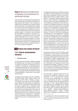7.ESTRATEGIA
TERRITORIAL
NACIONAL
358
Fase 3: Definición del modelo territo-
rial deseado y de los lineamientos de
planificación territorial
Con el análisis y los elementos desarrollados en
las fases anteriores, fue factible construir el mo-
delo deseado del territorio. Este constituye el
reflejo de las actividades que se deben realizar
dentro del mismo, con el propósito de mejorar
el uso de las tierras, la ocupación del territorio
y la conservación de la naturaleza. Los linea-
mientos de planificación territorial constituyen
grandes pautas o directrices para disminuir
los desequilibrios económicos, sociales, de in-
fraestructura y ambientales, sobre la base del
manejo adecuado de los recursos naturales y
del control de las fronteras urbanas. Con estos
lineamientos se quiere propender a un reequi-
librio territorial mediante el cumplimiento de
propuestas de actuación que deberán efectuar-
se a corto, mediano y largo plazo.
7.4. Síntesis del modelo territorial
7.4.1. Red de asentamientos
humanos
•	 Situación actual
Los asentamientos humanos reflejan el modelo
de desarrollo que el territorio ha consolidado
a lo largo de la historia. Se observan los inter-
cambios y sus relaciones de interdependencia
y complementariedad, los efectos positivos o
negativos que han tenido los asentamientos hu-
manos en el desarrollo local, regional, nacional
y las posibilidades y restricciones estructurales
que presentan.
La población de Ecuador pasó de 3,2 millones
en 1950 (Conade - INEC - Celade, 1993) a 14,5
millones en 2010 (INEC, 2010a). La proyec-
ción establece que para el año 2025 la pobla-
ción bordeará los 18,6 millones de habitantes
(INEC, 2013), distribuidos mayoritariamente
en espacios urbanos. Se ha ocupado el suelo
de manera caótica, en detrimento de las condi-
ciones físicas de acogida del territorio. Eso ha
generado conflictos ambientales y sociales, la
degradación de los bienes naturales, así como
el incremento de la exposición y vulnerabili-
dad de la población a fenómenos naturales y
problemas de acceso a servicios básicos en las
urbes.
“A lo largo de la historia dos ciudades se han de-
sarrollado con mayor dinámica que el resto del
país: Quito y Guayaquil. Cada una con su iden-
tidad propia: Quito la ciudad capital y centro
político y Guayaquil ciudad porteña interna-
cional y motor económico” (Senplades, 2009:
376). De acuerdo a los datos obtenidos del Cen-
so de Población y Vivienda en el año 2010, rela-
cionados con la población urbana, se evidencia
que los asentamientos humanos de Guayaquil
y Quito, con sus respectivas conurbaciones155
,
concentran el 44,23% de la población urbana
a nivel nacional, con 24,89% (2 338 539 de ha-
bitantes) y 19,34% (1 816 506 de habitantes),
respectivamente. “Esta bipolaridad o bicefalia
a escala del territorio nacional, se manifiesta
por relaciones disimétricas, por desequilibrios
opuestos que pueden compensarse en forma
parcial. [...] Entre las dos grandes ciudades del
país se ha formado un área con mayores den-
sidades poblacionales y niveles más altos de
conectividad debido a la convergencia entre las
zonas de influencia de ambas metrópolis, en
conjunto a la zona de impacto del eje de cone-
xión Quito- Guayaquil”. (Senplades, 2009: 376)
La presencia marcada de esta bicefalia genera
problemas de acceso a bienes y servicios bási-
cos y públicos, contaminación de ríos y fuentes
de agua por mala disposición final de los dese-
chos líquidos y sólidos (perjudicando a otros
municipios y regiones), ampliación de la man-
cha urbana sobre tierras con vocación produc-
tiva y fenómenos de expansión urbana. Estas
contradicciones obligan a plantear un reequi-
librio de la red de asentamientos humanos, así
como a ordenar el crecimiento de las metrópo-
lis a fin de corregir estos desequilibrios y buscar
solución a estos problemas.
Por otra parte, se aprecian procesos de con-
centración de población urbana de menor
magnitud, en los 17 asentamientos humanos
con mayor peso poblacional, que suceden
a las conurbaciones de Quito y Guayaquil:
Cuenca- Ricaurte-Baños-San Joaquín-Sayausi
-Turi-Nulti (3,74%), Manta-Montecristi-Jara-
mijó (2,96%), Santo Domingo de los Tsáchi-
las (2,89%), Machala (2,48%), Durán (2,46%),
Portoviejo (2,2%), La Libertad-Santa Elena-Sa-
linas (2,04%), Ambato-Izamba-Pinllo-Ata-
hualpa-Martínez-Huachi Grande (1,99%),
Loja (1,81%), Sangolquí-Conocoto-San Carlos
155
a) Conurbaciones de Guayaquil: Guayaquil-Los Lojas
-La Puntilla-Petrillo-La Aurora; b) Conurbaciones de Quito:
Quito-La Joya-Zambiza-Cutuglahua-Llano Chico-Nayón-
Pomasqui-Calderón.
 