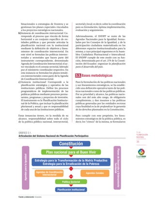 3. LA
PLANIFICACIÓN
NACIONAL
35
binacionales o estrategias de frontera y se
gestionan los planes especiales vinculados
a los proyectos estratégicos nacionales.
b)	Instancia de coordinación intersectorial: Co-
rresponde al proceso que vincula de forma
horizontal a un conjunto específico de en-
tidades públicas y que permite articular la
planificación nacional con la institucional
mediante la definición de objetivos y linea-
mientos de coordinación intersectorial. En
este nivel se formulan las políticas intersec-
toriales y sectoriales que hacen parte del
instrumento correspondiente, denominado
Agenda de Coordinación Intersectorial; el ac-
tor vinculado es el consejo sectorial, liderado
por el ministerio coordinador respectivo. En
esta instancia se formulan los planes temáti-
cos intersectoriales como parte de la Agenda
de Coordinación Intersectorial.
c)	Instancia institucional: Corresponde a la
planificación estratégica y operativa de las
instituciones públicas. Define los procesos
programáticos de implementación de las
políticas públicas mediante procesos perma-
nentes, programas y proyectos de inversión.
El instrumento es la Planificación Institucio-
nal de la Política, que incluye la planificación
plurianual y anual y que es responsabilidad
de cada una de las instituciones públicas.
Estas instancias tienen, en la medida de su
alcance, responsabilidad sobre todo el ciclo
de la política pública nacional, intersectorial,
sectorial y local; es decir, sobre la coordinación
para su formulación, óptima implementación,
evaluación y seguimiento.
Adicionalmente, el SNDPP se nutre de las
Agendas Nacionales para la Igualdad, formu-
ladas por los Consejos de la Igualdad, y de la
participación ciudadana materializada en los
diferentes espacios institucionalizados para la
misma, y cuyo principal organismo es la Asam-
blea Ciudadana Plurinacional e Intercultural.
El SNDPP cumple de este modo con su fun-
ción, determinada por el art. 279 de la Consti-
tución del Ecuador: organizar la planificación
para el desarrollo del país.
3.3. Bases metodológicas
Para la formulación de las políticas nacionales
y sus lineamientos estratégicos, se ha estable-
cido una definición operativa tanto de las polí-
ticas nacionales como de las políticas públicas.
Por su prioridad y alcance, las políticas nacio-
nales son del más alto rango, de obligatorio
cumplimiento, y dan insumos a las políticas
públicas generadas por las entidades rectoras
cuya finalidad es la de profundizar la garantía
de los derechos plasmados en la Constitución.
Para cumplir con este propósito, los linea-
mientos estratégicos de la política pública, es
decir, los “cómos” de la misma, se formularon
GRÁFICO 3.1.
Articulación del Sistema Nacional de Planificación Participativa
Fuente y elaboración: Senplades
Constitución
Agendasparalaigualdad
PlanesdeDesarrolloyOrdenamiento
Territorial
Plan nacional para el Buen Vivir
Estrategia para la Transformación de la Matriz Productiva
Estrategia para la Erradicación de la Pobreza
Agendas de Coordinación
intersectorial
Agendas Zonales
Política Sectorial
Planificación institucional
 