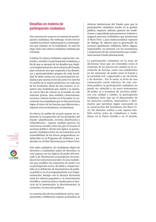 3. LA
PLANIFICACIÓN
NACIONAL
38
Desafíos en materia de
participación ciudadana
Son enormes los avances en materia de partici-
pación ciudadana. Sin embargo, el reto está en
cambiar la actitud, todavía pasiva y contempla-
tiva que subsiste en la ciudadanía. Se trata de
dejar atrás una cultura ciudadana tutelada por
el Estado.
Cambiar la cultura ciudadana supone dar con-
tenido y sentido a la participación ciudadana, a
fin de que se apropie de los desafíos que impli-
ca la implementación de la reforma del Estado,
para construir uno que responda a las dinámi-
cas y particularidades propias de cada locali-
dad. Se debe contar con una participación ciu-
dadana que asuma el reto de poner en marcha
el cambio de la matriz productiva en cada uno
de los territorios; dicho de otra manera, se re-
quiere una ciudadanía que anhele y se apasio-
ne con la idea de colocar en el mundo no solo
materias primas, sino también conocimiento,
servicios y bienes hechos en el Ecuador. Se ne-
cesita de una ciudadanía que no descanse hasta
lograr el cierre de las brechas que diferencian y
separan a los ecuatorianos y ecuatorianas.
En efecto, el cambio de un país supone no so-
lamente la recuperación de las facultades del
Estado –planificación, rectoría, distribución y
redistribución–; supone también generar las
estructuras sociales sobre las que se levanta el
accionar público. Desde esta óptica, la partici-
pación ciudadana tiene un rol sustantivo en la
sostenibilidad de las líneas programáticas es-
tablecidas en el Programa de Gobierno y tra-
ducidas en el Plan Nacional para el Buen Vivir.
Este salto cualitativo, de ciudadanía objeto de
derechos a ciudadanía sujeto de derechos, es
una ruptura con las lógicas de poder del mer-
cado y de dominación-acumulación incrusta-
das en las estructuras sociales. Es una ciudada-
nía que modifica las asimetrías de poder con
su participación activa, decidida y comprome-
tida en la definición de lineamientos de políti-
ca pública y en el acompañamiento a su imple-
mentación. Rompe con la ilusoria dicotomía
entre los saberes populares y el conocimiento
científico, construcciones creadas para el ejer-
cicio de la dominación, la discriminación, la
exclusión y la inacción políticas.
La construcción de una ciudadanía activa, com-
prometida y deliberante supone profundizar la
reforma institucional del Estado para que la
participación ciudadana incida en la gestión
pública; requiere, además, generar las condi-
ciones y capacidades para promover, sostener y
asegurar procesos ciudadanos que promuevan
el Buen Vivir, y para institucionalizar espacios
de diálogo de saberes para la generación de
acciones igualitarias, solidarias, libres, dignas,
responsables, en armonía con los ecosistemas
y respetuosas de las cosmovisiones que confor-
man nuestro Estado plurinacional.
La participación ciudadana en la toma de
decisiones tiene que ser entendida como el
resultado de un proceso de cambio en la co-
rrelación de fuerzas, como una redefinición
en las relaciones de poder entre el Estado y
la sociedad civil –organizada o no, de hecho
y de derecho–. Por lo tanto, es fruto de una
construcción social colectiva. En este con-
texto político, la participación ciudadana no
puede ser reducida a un mero instrumento
de poder, ni a receptora de servicios públi-
cos con calidad y calidez; la participación
ciudadana tiene que ser el dinamizador de
los procesos creativos, innovadores e iden-
titarios que permitan seguir avanzando en
la construcción del Socialismo del Buen Vi-
vir. No obstante, arribar a este supone tam-
bién activar redes de ciudadanos y ciuda-
danas en la Patria Grande y en el mundo.
 