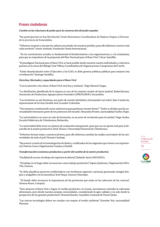 3. LA
PLANIFICACIÓN
NACIONAL
39
Frases ciudadanas
Cambio en las relaciones de poder para la construcción del poder popular
“Sin participación no hay Revolución”, Jesús Monsettart, Coordinadora de Mujeres Negras y Diversas
de la provincia de Esmeraldas.
“Debemos respetar y rescatar los saberes ancestrales de nuestros pueblos, para ello debemos conocer más
cada territorio”, Arturo Andrade, Fundación Unión Internacional.
“En los movimientos sociales es fundamental el fortalecimiento a las organizaciones y a la ciudadanía,
para que se empoderen de la propuesta del Plan Nacional para el Buen Vivir”, Oscar Astudillo.
“El paradigma Nacional para el Buen Vivir se hará posible desde nuestros sueños individuales y colectivos
puestos en la mesa del diálogo”, José Villota, Coordinadora de Organizaciones Campesinas del Carchi.
“Existe desarticulación entre el Ejecutivo y los GAD, se debe generar políticas públicas para mejorar esta
coordinación”, Santiago Santillán.
Derechos, libertades y capacidades para el Buen Vivir
“Con la atención a los niños, el Buen Vivir será hoy y mañana”, Yelgi Valencia Vargas.
“La distribución planificada de la riqueza es uno de los mejores modos de hacer justicia”, Rafael Jácome,
Asociación de Productores Agropecuarios Forestales (APROAGROF), Sucumbíos.
“Los territorios no son fronteras, son parte de nuestra identidad y hermandad con todos”, Jairo Cantincús,
representante de la Gran Familia Awá, Ecuador–Colombia.
“Nosestamosconstituyendocomoautónomosparagestionarnuestrofuturo”.“Todosseolvidanquelasna-
cionalidadesformamospartedelospulmonesdelmundo”,AlexandraProaño,nacionalidadAndwa-Hape.
“La universidad es un actor no solo de formación, es un actor de revolución para el cambio”, Hugo Ávalos,
Escuela Politécnica de Chimborazo, Riobamba.
“La universidad debe tener un sistema de evaluación transparente, para que sea un aporte real para el de-
sarrollo de la matriz productiva”, Erick Álvarez, Universidad Nacional de Chimborazo.
“Debemos formar mejor a nuestros jóvenes, para ello debemos cambiar las mallas curriculares de las uni-
versidades de todo el país”, Román Carabajo.
“Reconoceratravésdelahomologacióndetítulosycertificadosdelosmigrantesquevienenconexperien-
cia”, Patricia Cuero, Organización Guadua y Pambil.
Transformación económica-productiva a partir del cambio de la matriz productiva
“Facilidad de acceso al trabajo sin experiencia laboral”, Rolando Ayoví, KWUANZA.
“El trabajo en el hogar debe reconocerse como trabajo productivo”, Yajaira Quiñonez, Organización ONA-
TAS, Zamora.
“Se debe planificar proyectos emblemáticos con incidencia regional y nacional, generando energías lim-
pias y amigables con la naturaleza”, José Paqui, Zamora Chinchipe.
“El Estado debe reconocer la importancia de las provincias que están en las cabeceras de las cuencas”,
Ximena Reyes, Cotopaxi.
“Para alcanzar el Buen Vivir y lograr el cambio productivo en el país, necesitamos entender la soberanía
alimentaria, pero desde nuestras propias comunidades, considerando la agro-calidad, y no solo desde la
perspectiva de los grandes productores”, Rommel Jumbo, Asamblea Cantonal de Puerto Quito.
“Las nuevas tecnologías deben ser creadas con respeto al medio ambiente”, Kawetite Yeti, nacionalidad
Waorani.
 