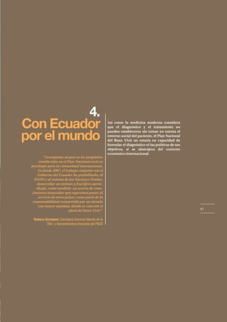 41
4.
Con Ecuador
por el mundo
Así como la medicina moderna considera
que el diagnóstico y el tratamiento no
pueden establecerse sin tomar en cuenta el
entorno social del paciente, el Plan Nacional
del Buen Vivir no estaría en capacidad de
formular el diagnóstico ni las políticas de sus
objetivos, si se abstrajera del contexto
económico internacional.
“Acompañar al país en los propósitos
establecidos en el Plan Nacional será un
privilegio para la comunidad internacional.
Ya desde 2007, el trabajo conjunto con el
Gobierno del Ecuador ha posibilitado, al
PNUD y al sistema de las Naciones Unidas,
desarrollar un intenso y fructífero apren-
dizaje, como también un acervo de cono-
cimiento innovador que esperamos poner al
servicio de otros países, como parte de la
responsabilidad compartida por un mundo
con mayor equidad, donde se concrete el
ideal del Buen Vivir”.
Rebeca Grynspan, Secretaria General Adjunta de la
ONU y Administradora Asociada del PNUD
 