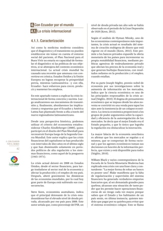 4. CON ECUADOR
POR EL MUNDO
42
4. Con Ecuador por el mundo
4.1. La crisis internacional
4.1.1. Caracterización
Así como la medicina moderna considera
que el diagnóstico y el tratamiento no pueden
establecerse sin tomar en cuenta el entorno
social del paciente, el Plan Nacional para el
Buen Vivir no estaría en capacidad de formu-
lar el diagnóstico ni las políticas de sus obje-
tivos, si se abstrajera del contexto económico
internacional. La actual crisis mundial ha
causado una recesión que amenaza con con-
vertirse en crónica. Estados Unidos y la Unión
Europea no logran recuperar la prosperidad
previa, mientras Latinoamérica –y con ella,
Ecuador– hace esfuerzos para crecer, produ-
cir y mantener los empleos.
En este apartado vamos a explicar la crisis in-
ternacional de forma concreta y sucinta. Lue-
go analizaremos sus mecanismos de transmi-
sión y, finalmente, abordaremos las implica-
ciones y respuestas que el Ecuador y América
Latina han planteado frente a ella a través del
nuevo regionalismo latinoamericano.
Desde una perspectiva histórica, podemos
utilizar el criterio del economista estadou-
nidense Charles Kindleberger (2000), quien
participó en el diseño del Plan Marshall para
reconstruir Europa luego de la Segunda Gue-
rra Mundial. Este autor explica que las crisis
financieras del capitalismo se han producido
con intervalos de diez años en el último siglo
y que han disminuido solamente en perio-
dos políticos de alta regulación a los siste-
mas financieros, como aquel de la posguerra
(1945-1971).
La crisis actual detonó en 2008 en Estados
Unidos, desde el sector financiero, para lue-
go trasladarse al sector real de la economía y
afectar la producción y el empleo de ese país.
Después, alteró gravemente las dinámicas
de las economías mundiales, por lo cual hoy
gran parte de Europa está sufriendo sus con-
secuencias.
Steve Keen, economista australiano, indica
que el principal detonante de la crisis esta-
dounidense fue el elevado nivel de deuda pri-
vada, alcanzado por ese país para 2008. Este
autor señala que, como porcentaje del PIB, un
nivel de deuda privada tan alto solo se había
observado en el periodo de la Gran Depresión
de 1929 (Keen, 2012).
Según el análisis de Hyman Minsky, uno de
los economistas contemporáneos más impor-
tantes, la crisis actual es resultado del siste-
ma de creación endógena de dinero que está
vigente en el mundo (Keen, 2012). Este per-
mite a los bancos privados expandir la oferta
monetaria de los países para incrementar su
propia rentabilidad financiera, mediante po-
líticas agresivas de endeudamiento privado
que afectan los precios de la economía real y
que generan burbujas financieras, con resul-
tados nefastos en la producción y el empleo,
cuando estallan.
Por su parte Joseph Stiglitz, premio nobel de
economía por sus investigaciones sobre la
asimetría de información en los mercados,
indica que la ciencia económica es una de
las principales responsables de la crisis ac-
tual (Stiglitz, 2010). El dogma de pensamiento
económico que se impuso desde los años no-
venta se convirtió en una venda para tapar los
ojos ante la inminencia de un colapso econó-
mico. La ciencia económica proporcionó a los
grupos de poder argumentos sobre la capaci-
dad y eficiencia de la autorregulación de los
mercados. Se decía que el mejor Estado era el
Estado pequeño, y que lo único que lograba
la regulación era obstaculizar la innovación.
La mayor falacia de la economía neoclásica
es afirmar que los mercados se regulan a sí
mismos, que se comportan de forma racio-
nal y que los agentes económicos toman sus
decisiones en función de la información per-
fecta, que existe y está disponible para todos
(Stiglitz, 2010).
William Black y varios contemporáneos de la
Escuela de la Teoría Monetaria Moderna han
explicado esta crisis con una frase clara y con-
tundente: “La mejor forma de robar un banco
es poseer uno”. Blake manifiesta que la falta
de regularización y supervisión del sistema
financiero ha generado verdaderos emporios
bancarios que, al ser demasiado grandes para
quebrar, alcanzan una situación de tanto po-
der que les permite hacer operaciones finan-
cieras de un riesgo cada vez mayor, porque
saben que el Estado y los habitantes de un
país serán, en última instancia, quienes ten-
drán que pagar por su quiebra para evitar que
el sistema económico colapse. Esto se llama
 