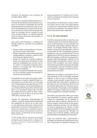 4. CON ECUADOR
POR EL MUNDO
43
privatizar las ganancias, pero socializar las
pérdidas (Black, 2005)4
.
Esto ocurrió en Estados Unidos donde un cre-
cimiento desmedido del sector financiero oca-
sionó el incremento insostenible del nivel de
deuda privada en la economía, lo cual, a su vez,
elevó desmedidamente los precios de los bie-
nes y servicios de sectores de la economía real,
como las viviendas. Esto se convirtió en una
crisis mundial, debido a la estrecha relación
entre los sistemas financieros de los países ca-
pitalistas centrales.
¿Por qué la crisis financiera y económica de
Estados Unidos se convirtió en un problema
mundial?
• 	 Porque el dólar estadounidense es el princi-
pal activo de reserva del mundo.
• 	 Porque las grandes corporaciones bancarias
estadounidenses, europeas y asiáticas están
estrechamente ligadas entre sí.
• 	 Porque los niveles de la deuda estadouni-
dense y las operaciones financieras de alto
grado de complejidad, que se hacen con es-
tos activos, se transmiten e impactan direc-
tamente –y en tiempo real– a los mercados
financieros mundiales.
• 	 Porque a los gobiernos liberales de esos paí-
ses no les interesa regular los mercados fi-
nancieros internacionales.
El resultado de esta crisis tiene graves conse-
cuencias para el mundo. Estados Unidos cre-
cerá apenas un 1,4% para 2013, y un 2,2% para
2014. El desempleo en este país alcanza el 7,7%.
Europa, por su parte, verá un decrecimiento de
su economía del 0,6% para 2012, del 0,3% para
2013, y un crecimiento mínimo del 1,4% para
2014. Japón decreció un 0,6% en 2011 y crece-
rá apenas un 1,2% en 2013 y un 0,7% en 2014
(FMI, 2013; y Eurostat, 2013).
Además, los organismos internacionales de
crédito y el diseño institucional internacional
han agudizado los efectos de la crisis. Exis-
te una gobernanza financiera internacional
interesada en mantener a flote políticas eco-
nómicas ortodoxas que, resumidas en priva-
tizaciones, ajustes estructurales y recortes al
gasto social y al bienestar de las personas,
4
El libro de Blake analiza los mecanismos que las grandes
corporaciones financieras han utilizado en Estados Unidos
para obtener ganancias millonarias que, en contubernio con
los políticos, provocaron a la larga el desequilibrio de las
finanzas de ese país.
buscan garantizar la “confianza de los mer-
cados” y el pago de las deudas de los Estados
al sector bancario.
Estas políticas ya demostraron, tanto en Amé-
rica Latina como en Asia, en los años ochenta
y noventa, sus consecuencias terribles para la
mayoría de la población. Sin embargo, hoy si-
guen siendo promovidas y aplicadas.
4.1.2.	 El caso europeo
De 2010 a diciembre de 2012, la zona Euro y los
veintisiete países de la Unión Europea presen-
taron un decrecimiento en sus economías. En
ese periodo, el desempleo adquirió cifras alar-
mantes. En Portugal, Irlanda, Italia, Grecia y
España, el número de desempleados creció en
un promedio de 10%. El desempleo juvenil es
todavía peor: tuvo un crecimiento del 17%. Esto
significa que el 55% de los jóvenes españoles, el
60% de los griegos y el 38% de los portugueses e
italianos están desempleados. Además, el 12%
del desempleo corresponde a mujeres: 31% en
Grecia y 26% en España. Casi cuatro millones
de personas han perdido sus puestos de trabajo
en este periodo, y más de seis millones de jóve-
nes no pueden conseguir un trabajo en su pro-
pio país (Eurostat, 2013).
Mientras la crisis golpea a estos países, se con-
tinúa haciendo lo que las fórmulas ortodoxas
sugieren, es decir, lo que no deberían hacer:
contraen, como remedio, su gasto fiscal. En el
periodo 2009-2012, tales países contrajeron su
gasto fiscal en un 5,2% (Eurostat, 2013), lo cual
ha afectado gravemente las coberturas de sa-
lud y educación. Por ejemplo, en los hospitales
públicos de España, el agua para los enfermos
debe ser pagada por sus propios familiares.
Estos datos, que parecerían indicar una escasez
muy importante de recursos, pierden sentido
cuando son comparados con las medidas to-
madas para salvar a dueños y directivos de los
bancos europeos. Hasta la fecha se han desem-
bolsado quinientos noventa y tres mil millones
de euros en operaciones de “rescate” al sector
financiero(EFSF,2013).EnPortugal,Grecia,Chi-
pre e Irlanda, los montos de este “salvataje” son
mayores que el total de sueldos y salarios que
perciben todos los trabajadores de esos países.
Existe una tendencia clara y generalizada a
privilegiar los intereses de la gran banca finan-
ciera. Al penalizar los depósitos bancarios, en
 
