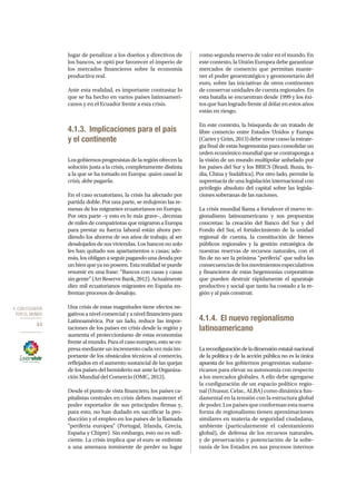 4. CON ECUADOR
POR EL MUNDO
44
lugar de penalizar a los dueños y directivos de
los bancos, se optó por favorecer el imperio de
los mercados financieros sobre la economía
productiva real.
Ante esta realidad, es importante contrastar lo
que se ha hecho en varios países latinoameri-
canos y en el Ecuador frente a esta crisis.
4.1.3.	 Implicaciones para el país
y el continente
Losgobiernosprogresistasdelaregiónofrecenla
solución justa a la crisis, completamente distinta
a la que se ha tomado en Europa: quien causó la
crisis, debe pagarla.
En el caso ecuatoriano, la crisis ha afectado por
partida doble. Por una parte, se redujeron las re-
mesas de los migrantes ecuatorianos en Europa.
Por otra parte –y esto es lo más grave–, decenas
de miles de compatriotas que migraron a Europa
para prestar su fuerza laboral están ahora per-
diendo los ahorros de sus años de trabajo, al ser
desalojados de sus viviendas. Los bancos no solo
les han quitado sus apartamentos o casas; ade-
más, los obligan a seguir pagando una deuda por
unbienqueyanoposeen.Estarealidadsepuede
resumir en una frase: “Bancos con casas y casas
singente”(ArtReserveBank,2012).Actualmente
diez mil ecuatorianos migrantes en España en-
frentan procesos de desalojo.
Una crisis de estas magnitudes tiene efectos ne-
gativos a nivel comercial y a nivel financiero para
Latinoamérica. Por un lado, reduce las impor-
taciones de los países en crisis desde la región y
aumenta el proteccionismo de estas economías
frente al mundo. Para el caso europeo, esto se ex-
presa mediante un incremento cada vez más im-
portante de los obstáculos técnicos al comercio,
reflejados en el aumento sustancial de las quejas
de los países del hemisferio sur ante la Organiza-
ción Mundial del Comercio (OMC, 2012).
Desde el punto de vista financiero, los países ca-
pitalistas centrales en crisis deben mantener el
poder exportador de sus principales firmas y,
para esto, no han dudado en sacrificar la pro-
ducción y el empleo en los países de la llamada
“periferia europea” (Portugal, Irlanda, Grecia,
España y Chipre). Sin embargo, esto no es sufi-
ciente. La crisis implica que el euro se enfrente
a una amenaza inminente de perder su lugar
como segunda reserva de valor en el mundo. En
este contexto, la Unión Europea debe garantizar
mercados de comercio que permitan mante-
ner el poder geoestratégico y geomonetario del
euro, sobre las iniciativas de otros continentes
de conservar unidades de cuenta regionales. En
esta batalla se encuentran desde 1999 y los éxi-
tos que han logrado frente al dólar en estos años
están en riesgo.
En este contexto, la búsqueda de un tratado de
libre comercio entre Estados Unidos y Europa
(Carter y Grim, 2013) debe verse como la estrate-
gia final de estas hegemonías para consolidar un
orden económico mundial que se contraponga a
la visión de un mundo multipolar anhelado por
los países del Sur y los BRICS (Brasil, Rusia, In-
dia, China y Sudáfrica). Por otro lado, permite la
supremacía de una legislación internacional con
privilegio absoluto del capital sobre las legisla-
ciones soberanas de las naciones.
La crisis mundial llama a fortalecer el nuevo re-
gionalismo latinoamericano y sus propuestas
concretas: la creación del Banco del Sur y del
Fondo del Sur, el fortalecimiento de la unidad
regional de cuenta, la constitución de bienes
públicos regionales y la gestión estratégica de
nuestras reservas de recursos naturales, con el
fin de no ser la próxima “periferia” que sufra las
consecuenciasdelosmovimientosespeculativos
y financieros de estas hegemonías corporativas
que pueden destruir rápidamente el aparataje
productivo y social que tanto ha costado a la re-
gión y al país construir.
4.1.4.	 El nuevo regionalismo
latinoamericano
Lareconfiguracióndeladimensiónestatal-nacional
de la política y de la acción pública no es la única
apuesta de los gobiernos progresistas sudame-
ricanos para elevar su autonomía con respecto
a los mercados globales. A ello debe agregarse
la configuración de un espacio político regio-
nal (Unasur, Celac, ALBA) como dinámica fun-
damental en la tensión con la estructura global
de poder. Los países que conforman esta nueva
forma de regionalismo tienen aproximaciones
similares en materia de seguridad ciudadana,
ambiente (particularmente el calentamiento
global), de defensa de los recursos naturales,
y de preservación y potenciación de la sobe-
ranía de los Estados en sus procesos internos
 