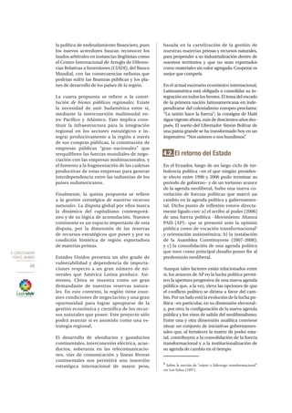 4. CON ECUADOR
POR EL MUNDO
46
la política de endeudamiento financiero, pues
los nuevos acreedores buscan reconocer los
laudos arbitrales en instancias ilegítimas como
el Centro Internacional de Arreglo de Diferen-
cias Relativas a Inversiones (CIADI), del Banco
Mundial, con las consecuencias nefastas que
podrían sufrir las finanzas públicas y los pla-
nes de desarrollo de los países de la región.
La cuarta propuesta se refiere a la consti-
tución de bienes públicos regionales. Existe
la necesidad de unir Sudamérica entre sí,
mediante la interconexión multimodal en-
tre Pacífico y Atlántico. Esto implica cons-
tituir la infraestructura para la integración
regional en los sectores estratégicos e in-
tegrar productivamente a la región a través
de sus compras públicas, la constitución de
empresas públicas “gran–nacionales” que
reequilibren las fuerzas mundiales de nego-
ciación con las empresas multinacionales, y
el fomento a la fragmentación de las cadenas
productivas de estas empresas para generar
interdependencia entre las industrias de los
países sudamericanos.
Finalmente, la quinta propuesta se refiere
a la gestión estratégica de nuestros recursos
naturales. La disputa global por ellos marca
la dinámica del capitalismo contemporá-
neo y de su lógica de acumulación. Nuestro
continente es un espacio importante de esta
disputa, por la dimensión de las reservas
de recursos estratégicos que posee y por su
condición histórica de región exportadora
de materias primas.
Estados Unidos presenta un alto grado de
vulnerabilidad y dependencia de importa-
ciones respecto a un gran número de mi-
nerales que América Latina produce. Asi-
mismo, China se muestra como un gran
demandante de nuestras reservas natura-
les. En este contexto, la región tiene enor-
mes condiciones de negociación y una gran
oportunidad para lograr apropiarse de la
gestión económica y científica de los recur-
sos naturales que posee. Este proyecto sólo
podrá avanzar si es asumido como una es-
trategia regional.
El desarrollo de oleoductos y gasoductos
continentales, interconexión eléctrica, acue-
ductos, soberanía en las telecomunicacio-
nes, vías de comunicación y líneas férreas
continentales nos permitirá una inserción
estratégica internacional de mayor peso,
basada en la cartelización de la gestión de
nuestras materias primas y recursos naturales,
para propender a su industrialización dentro de
nuestros territorios y que no sean exportados
como materiales sin valor agregado. Cooperar es
mejor que competir.
En el actual escenario económico internacional,
Latinoamérica está obligada a consolidar su in-
tegraciónentodos los frentes.Ellemadelescudo
de la primera nación latinoamericana en inde-
pendizarse del colonialismo europeo proclama:
“La unión hace la fuerza”; la consigna de Haití
sigue vigenteahora,másde doscientosaños des-
pués. El sueño del Libertador Simón Bolívar de
una patria grande se ha transformado hoy en un
imperativo: “Nos unimos o nos hundimos”.
4.2. El retorno del Estado
En el Ecuador, luego de un largo ciclo de tur-
bulencia política –en el que ningún presiden-
te electo entre 1996 y 2006 pudo terminar su
periodo de gobierno– y de un tortuoso avance
de la agenda neoliberal, hubo una nueva co-
rrelación de fuerzas políticas que marcó un
cambio en la agenda política y gubernamen-
tal. Dicho punto de inflexión estuvo directa-
mente ligado con: a) el arribo al poder (2006)
de una fuerza política –Movimiento Alianza
PAIS (AP)– que se presentó ante la opinión
pública como de vocación transformacional5
y orientación antisistémica; b) la instalación
de la Asamblea Constituyente (2007-2008);
y c) la consolidación de una agenda política
que tuvo como principal desafío poner fin al
predominio neoliberal.
Aunque tales factores están relacionados entre
sí, los avances de AP en la lucha política permi-
ten la apertura progresiva de una nueva agenda
pública que, a la vez, eleva las opciones de que
el conflicto político se dirima a favor del cam-
bio. Por un lado está la evolución de la lucha po-
lítica –en particular, en su dimensión electoral–
y, por otro, la configuración de la nueva agenda
pública y los visos de salida del neoliberalismo.
Entre una y otra dimensión analítica conviene
situar un conjunto de iniciativas gubernamen-
tales que, al fortalecer la matriz de poder esta-
tal, contribuyen a la consolidación de la fuerza
transformacional y a la institucionalización de
su agenda de cambio en el tiempo.
5
Sobre la noción de “sujeto o liderazgo transformacional”
ver Lee Sykes (1997).
 