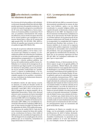 4. CON ECUADOR
POR EL MUNDO
47
4.3. Lucha electoral y cambios en
las relaciones de poder
En el terreno de la lucha política y de la dinámi-
caelectoral,desatadasdesdefinesdelaño2006,
pueden apreciarse dos grandes tendencias. Por
unlado,lairrupciónyprogresivaconsolidación
de AP como actor hegemónico y fuerza mayo-
ritaria en el sistema político ecuatoriano. Por el
otro, un paulatino estrechamiento del campo
de influencia y de los niveles de apoyo electoral
de los actores políticos que emergieron con el
retorno democrático a fines de los setenta del
siglo pasado (PSC, ID, DP-UDC, PRE, MPD) e,
incluso, de aquellos que tomaron su relevo con
el cambio de siglo (PSP, PRIAN, PK).
Se trata de un proceso radical de reestructura-
ción del sistema político y de los viejos y nue-
vos actores que orbitaron su entorno. La con-
solidación política de la Revolución Ciudadana
está dada por su enorme respaldo popular, sus
planteamientos programáticos y su capacidad
de suscitar e innovar políticas públicas. Las
fuerzas del establecimiento político fueron de-
bilitadas en el contexto de la emergencia de un
movimiento que llegó al poder con la promesa
de reformar la vida política, poner fin al domi-
nio de los partidos tradicionales (la “partido-
cracia”) y superar el neoliberalismo. A su vez,
hay un deterioro de la fuerza, la influencia y el
respaldo popular de los partidos y movimien-
tos que controlaron las instituciones democrá-
ticas entre 1979 y 2005.
El definitivo declive de tales fuerzas ocurrió,
no obstante, en medio de elevados niveles de
conflicto político y en el curso de siete procesos
electorales –entre 2007 y 2013– en los que se ra-
tificó el desgaste de su soporte popular y de su
legitimidad democrática. Dicho ciclo electoral
atravesó cuatro momentos de fuerte intensidad
política: a) la emergencia de la fuerza transfor-
macional (2006-2007); b) el despliegue del pro-
ceso constituyente y el declive de las fuerzas tra-
dicionales (2007-2008); c) la consolidación na-
cional de la Revolución Ciudadana (2009-2011),
pese al claro intento de golpe de Estado del 30
de septiembre de 2010; y d) la ratificación popu-
lar del proceso de cambio (2013). Cada uno de
estos momentos reajustó las líneas del cambio
en las correlaciones de fuerza e hizo visible el
doble proceso de consolidación hegemónica de
AP y de desgaste de una amplia gama de actores
políticos que, en su momento, comandaron el
juego democrático en el Ecuador.
4.3.1.	 La emergencia del poder
ciudadano
El 20 de abril del año 2005 se consumó el tercer
derrocamiento presidencial en menos de diez
años. Lucio Gutiérrez –quien, a su vez, había
encabezado la asonada indígena-militar que
expulsó del poder al demócrata-cristiano Jamil
Mahuad en el año 2000– fue depuesto en me-
dio de inmensas movilizaciones ciudadanas en
contra de la intervención del Poder Ejecutivo
en el Poder Judicial y de la pulverización de las
mínimas instituciones del Estado de derecho.
La incapacidad y la complicidad del Congreso
Nacional para fiscalizar tales acciones, lo co-
locaron también en el centro de la respuesta
social al orden político imperante. La multitud
movilizada no demandaba solo la destitución
del presidente, sino que propugnaba una am-
plia agenda de reivindicación de derechos. Al
igual que en las protestas argentinas de fines
del año 2001, los ciudadanos sublevados exi-
gían “que se vayan todos”.
De múltiples formas, el derrocamiento de Gu-
tiérrez supuso un giro en la agenda pública. El
nuevo presidente, Alfredo Palacio, dio señales
de distanciamiento con la agenda del Consenso
de Washington y con el Plan Colombia y, al mis-
motiempo,tomódistancia de la política de coo-
peración plena con los Estados Unidos. El nue-
vo gobierno optó por la caducidad del contrato
con la petrolera norteamericana OXY y, luego
de contundentes movilizaciones sociales, pos-
tergó la decisión de continuar las negociaciones
bilaterales del Tratado de Libre Comercio (TLC)
con Estados Unidos. Se reformó, además, la Ley
de Hidrocarburos, con el fin de mejorar los in-
gresos estatales provenientes de una renta pe-
trolera en ascenso debido a los altos precios del
crudo en el mercado internacional. La designa-
ción de Rafael Correa como ministro de Econo-
mía –el primero que, desde inicios de los años
noventa, no provenía de círculos empresariales
ni estaba atado al canon fondomonetarista– fue
decisiva para la reorientación de tales exceden-
tes presupuestarios hacia un incremento del
gasto social (Ibarra, 2006).
El gobierno de Palacio no cumplió, sin em-
bargo, con los principales cometidos que las
movilizaciones de abril le habían demanda-
do: la reforma política y la convocatoria a una
Asamblea Constituyente. La oposición de los
partidos políticos en el seno del Parlamen-
to y los múltiples errores de negociación del
 