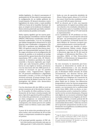 4. CON ECUADOR
POR EL MUNDO
50
ámbito legislativo. Se observó nuevamente el
predominio de AP. Esto abrió el escenario para
la configuración de un inédito gobierno de
(cuasi) mayoría: AP alcanzó cincuenta y nueve
legisladores de ciento veinte y cuatro posibles
(48%) en el seno de la Asamblea Nacional. Así
pues, se rompió con la tendencia al multiparti-
dismo extremo polarizado que había caracteri-
zado al sistema de partidos en Ecuador.
Dicha ruptura significó que los nuevos parti-
dos que parecían consolidarse a inicios de siglo
(PRIAN y PSP) fueran considerados como for-
maciones tradicionales. A su vez, los partidos
que habían inaugurado la democracia en 1979
parecían estar condenados a desaparecer (ID,
UDC-DP) o quedaron muy debilitados (PSC,
PRE). AP aparecía como la única fuerza emer-
gente con representatividad nacional. Otro de
los rasgos novedosos en la reconfiguración del
sistema de partidos es la tendencia al anclaje
nacional de los apoyos hacia dos de las fuerzas
mayoritarias: PSP y, sobre todo, AP. Históri-
camente, la dinámica partidaria ha estado
sometida a fracturas regionales que impli-
caban que cada formación política tuviera
fuerza en una región (o incluso, provincia).
Con las elecciones del año 2009 pareció re-
vertirse el escenario en que los partidos
actuaban como “organizaciones regiona-
les”. AP presentó candidaturas a dignidades
nacionales y locales, y lo hizo a lo largo del
territorio nacional. Al mismo tiempo, la pre-
sencia electoral de Rafael Correa fue la más
homogénea del último ciclo democrático
(Freidenberg, 2008).
Con las elecciones del año 2009 se cerró un
primer momento de la Revolución Ciudada-
na. El recambio de élites políticas, la trans-
formación de las bases constitucionales del
país, el giro de la agenda de políticas públicas
y la reelección presidencial, se sucedieron a
un ritmo vertiginoso: en veintiocho meses
de gestión gubernamental. Solo a modo de
contrapunto, este mismo proceso de cambio
político tomó en Bolivia cuatro años (2005-
2009).
A pesar de la reelección presidencial en pri-
mera vuelta y del crecimiento de AP en todo
el país, es importante considerar los siguien-
tes puntos:
a) El principal partido opositor, el PSP, ob-
tuvo diez puntos porcentuales más que en
2006 (pasó del 17,40% al 28,24%). También
hubo un voto de oposición alrededor de
Álvaro Noboa (quien obtuvo el 11,41% de
los votos). Entre los dos candidatos suma-
ron casi el 40% de apoyo electoral.
b)	AP no alcanzó, por sí solo, una mayoría
parlamentaria. Se registró una nítida caída
con relación a los resultados obtenidos en
las elecciones para la Asamblea Nacional
Constituyente (del 62% al 47% del total de
la representación).
c)	Los candidatos de AP perdieron en Gua-
yaquil –la mayor circunscripción electoral
del país– sus postulaciones para la alcal-
día y la prefectura. El Partido Social Cris-
tiano-Madera de Guerrero recuperó pre-
sencia parlamentaria a nivel provincial6
.
d)	Algunos sectores que durante el proce-
so constituyente habían estado aliados
al gobierno, se alejaron luego de sus filas
y obtuvieron algo más de 5% del total de
sufragios: el Movimiento Red Ética y De-
mocrática (RED), el Polo Democrático
(MIPD) y el Movimiento de Integración y
Transformación Social (MITS).
En este escenario, la transición pos-Cons-
tituyente se desenvolvió en medio de in-
tensas confrontaciones y de una elevada
incertidumbre estratégica. Sin mayoría pro-
pia, el oficialismo debió articular, de modo
circunstancial, con diversas fuerzas polí-
ticas. La aprobación del conjunto de leyes
estipuladas en el Régimen de Transición de
la Constitución no pudo concretarse en el
plazo fijado por la misma. Las diferencias
programáticas entre las fuerzas progresistas
se acentuaron en torno a diversos temas y se
asistió a un incremento de la conflictividad
social. Entre 2009 y 2010, en efecto, se reac-
tivó la protesta social y continuó la confron-
tación con los sectores dominantes. El punto
más álgido de ese escenario turbulento llegó
con la discusión de la Ley Orgánica de Servi-
cio Público (2010) y el motín policial del 30
de septiembre de 2010, que puso en riesgo la
continuidad democrática. Todos los sectores
de la oposición antepusieron ese día su con-
frontación con el gobierno a la defensa de las
instituciones políticas.
6
Luego de obtener 9,82% de la votación en las elecciones
para la Asamblea Constituyente (2007), el PSC alcanzó en
2009 –como el movimiento Madera de Guerrero– un 35,4%
de apoyo electoral provincial. AP decreció a su vez casi
veinticinco puntos: de 59,58% a 34,28%.
 