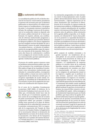 4. CON ECUADOR
POR EL MUNDO
52
4.4. La autonomía del Estado
LaconsolidaciónpolíticadeAPyeldecliveelec-
toral de las fuerzas conservadoras permitieron
la apertura del escenario para que la dinámica
gubernativa se desenvolviera con relativa auto-
nomía respecto al neoliberalismo, a los grupos
de poder y a los grandes intereses corporativos
del país. Sin embargo, la procura de la autono-
mía en la conducción estatal no depende solo
del avance político-electoral de la fuerza go-
bernante. Se requiere, además, una combina-
ción de reformas institucionales progresivas y
de decisiones radicales que permitan deshacer
los bloqueos políticos y los marcos regulatorios
que han otorgado enormes facultades de veto a
determinados centros de poder independiente
–los poderes fácticos–, en relación al estableci-
miento de una agenda pública capaz de respon-
der a los intereses de las mayorías. Dicho esce-
nario abre líneas de confrontación y conflicto
con la amalgama de sectores locales, naciona-
les y transnacionales, que han capturado para sí
agenda e instituciones públicas.
El proceso de cambio aparece entonces como
un problema eminentemente político que alte-
ra los escenarios y las correlaciones de fuerza.
Ello explica el lugar de las Asambleas Constitu-
yentes como mecanismos institucionales que
refundan la comunidad política, recomponen
el orden político y trazan una nueva matriz de
organización de las relaciones sociales que, al
recuperar capacidades de acción estatal, res-
quebraja la centralidad de la liberalización de
la economía y el peso de la regulación pro mer-
cado en la coordinación del conjunto social.
En el curso de la Asamblea Constituyente
ecuatoriana (2007-2008), el Gobierno de la
Revolución Ciudadana tomó una serie de me-
didas que, reivindicadas desde hace más de
una década por el movimiento popular, da-
ban cuenta de la reconfiguración de la matriz
de poder social del país: el fin del convenio de
cooperación militar que permitía a Estados
Unidos tener presencia en la Base de Manta;
la ratificación de la caducidad del contrato con
la petrolera norteamericana OXY; la suspen-
sión de la negociación del Tratado de Libre
Comercio con Estados Unidos; la ilegalización
de la tercerización laboral; la declaración de
ilegitimidad de un tramo de la deuda externa;
la incautación a los bienes de los banqueros
implicados en la quiebra del sistema financie-
ro (“feriado bancario”); y la dolarización de la
economía (2000), entre otras.
La orientación programática de tales decisio-
nes inició el desacoplamiento entre el poder
político democráticamente electo, los circuitos
transnacionales, y algunas expresiones de las
clases dominantes que sostuvieron la libera-
lización de la economía, la captura rentista de
las instituciones públicas, el debilitamiento del
Estado y la plena subordinación de la política
exterior a los intereses de Washington. Si en los
primeros años de gobierno, dicha orientación
de la agenda pública respondía, en lo funda-
mental, a la voluntad de la “nueva clase políti-
ca”, en lo posterior su capacidad decisional se
catapultó en la reconstrucción de los factores
de poder que habilitaron el retorno del Estado y
la recuperación de su rectoría sobre el conjunto
de las políticas públicas. Cuatro líneas de deci-
sión gubernativa y una nueva regulación insti-
tucional tuvieron una relevancia particular:
a)	Un conjunto de medidas orientadas a la
gestión nacional –sin interferencia del ca-
pital global– de una porción sustantiva del
excedente local proveniente de rentas de re-
cursos estratégicos. La creación, el fortale-
cimiento y la capitalización de empresas
públicas en sectores claves de la economía
(petróleo, minería, servicios públicos7
, etc.)
y la renegociación de contratos con diver-
sas transnacionales –de cara a incremen-
tar los márgenes de participación estatal en
los ingresos y regalías que se producen en
tales sectores–, aparecen como decisiones
fundamentales con respecto a la creación y
(re)apropiación estatal de recursos con alta
capacidaddegeneraciónderentadiferencial.
A contramano del sentido común neoliberal
–que pretende capturar porciones del capital
global mediante la apertura a la inversión ex-
tranjera, las zonas de libre comercio y la ple-
na movilidad del capital–, dicha estrategia es
de fundamental importancia para un Estado
periférico que busca elevar los grados de li-
bertad (soberanía) respecto al poder global.
b)	Una serie de opciones encaminadas hacia el
resquebrajamiento de las correas de trasmi-
sión decisional del capital financiero sobre la
economía nacional. Luego de la apertura de
una auditoría integral de la deuda externa8
y
de la declaratoria de ilegitimidad de ciertos
7
Se hace referencia a los sectores de telecomunicaciones,
correos, ferrocarriles e hidroeléctricas.
8
En 2007, por Decreto Ejecutivo, se crea la Comisión para la
Auditoría Integral del Crédito Público (CAIC), conformada
por expertos, ciudadanos y representantes de organizaciones
nacionales e internacionales. La CAIC auditó diversas
modalidades de adquisición crediticia a nivel comercial,
multilateral y bilateral entre 1976 y 2006.
 