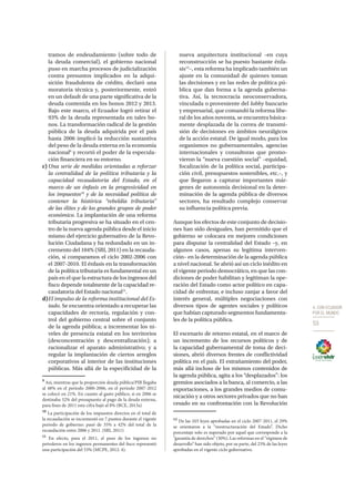 4. CON ECUADOR
POR EL MUNDO
53
tramos de endeudamiento (sobre todo de
la deuda comercial), el gobierno nacional
puso en marcha procesos de judicialización
contra presuntos implicados en la adqui-
sición fraudulenta de crédito, declaró una
moratoria técnica y, posteriormente, entró
en un default de una parte significativa de la
deuda contenida en los bonos 2012 y 2013.
Bajo este marco, el Ecuador logró retirar el
93% de la deuda representada en tales bo-
nos. La transformación radical de la gestión
pública de la deuda adquirida por el país
hasta 2006 implicó la reducción sustantiva
del peso de la deuda externa en la economía
nacional9
y recortó el poder de la especula-
ción financiera en su entorno.
c)	Una serie de medidas orientadas a reforzar
la centralidad de la política tributaria y la
capacidad recaudatoria del Estado, en el
marco de un énfasis en la progresividad en
los impuestos10
y de la necesidad política de
contener la histórica “rebeldía tributaria”
de las élites y de los grandes grupos de poder
económico. La implantación de una reforma
tributaria progresiva se ha situado en el cen-
tro de la nueva agenda pública desde el inicio
mismo del ejercicio gubernativo de la Revo-
lución Ciudadana y ha redundado en un in-
cremento del 104% (SRI, 2011) en la recauda-
ción, si comparamos el ciclo 2002-2006 con
el 2007-2010. El énfasis en la transformación
de la política tributaria es fundamental en un
país en el que la estructura de los ingresos del
fisco depende totalmente de la capacidad re-
caudatoria del Estado nacional11
.
d)	El impulso de la reforma institucional del Es-
tado. Se encuentra orientado a recuperar las
capacidades de rectoría, regulación y con-
trol del gobierno central sobre el conjunto
de la agenda pública; a incrementar los ni-
veles de presencia estatal en los territorios
(desconcentración y descentralización); a
racionalizar el aparato administrativo; y a
regular la implantación de ciertos arreglos
corporativos al interior de las instituciones
públicas. Más allá de la especificidad de la
9
Así, mientras que la proporción deuda pública/PIB llegaba
al 48% en el período 2000-2006, en el período 2007-2012
se colocó en 21%. En cuanto al gasto público, si en 2006 se
destinaba 32% del presupuesto al pago de la deuda externa,
para fines de 2011 esta cifra bajó al 8% (BCE, 2013a)
10
La participación de los impuestos directos en el total de
la recaudación se incrementó en 7 puntos durante el vigente
periodo de gobierno: pasó de 35% a 42% del total de la
recaudación entre 2006 y 2011. (SRI, 2011)
11
En efecto, para el 2011, el peso de los ingresos no
petroleros en los ingresos permanentes del fisco representó
una participación del 53% (MCPE, 2012: 4).
nueva arquitectura institucional –en cuya
reconstrucción se ha puesto bastante énfa-
sis12
–, esta reforma ha implicado también un
ajuste en la comunidad de quienes toman
las decisiones y en las redes de política pú-
blica que dan forma a la agenda guberna-
tiva. Así, la tecnocracia neoconservadora,
vinculada o proveniente del lobby bancario
y empresarial, que comandó la reforma libe-
ral de los años noventa, se encuentra básica-
mente desplazada de la correa de transmi-
sión de decisiones en ámbitos neurálgicos
de la acción estatal. De igual modo, para los
organismos no gubernamentales, agencias
internacionales y consultoras que promo-
vieron la “nueva cuestión social” –equidad,
focalización de la política social, participa-
ción civil, presupuestos sostenibles, etc.–, y
que llegaron a capturar importantes már-
genes de autonomía decisional en la deter-
minación de la agenda pública de diversos
sectores, ha resultado complejo conservar
su influencia política previa.
Aunque los efectos de este conjunto de decisio-
nes han sido desiguales, han permitido que el
gobierno se colocara en mejores condiciones
para disputar la centralidad del Estado –y, en
algunos casos, apenas su legítima interven-
ción– en la determinación de la agenda pública
a nivel nacional. Se abrió así un ciclo inédito en
el vigente periodo democrático, en que las con-
diciones de poder habilitan y legitiman la ope-
ración del Estado como actor político en capa-
cidad de enfrentar, e incluso zanjar a favor del
interés general, múltiples negociaciones con
diversos tipos de agentes sociales y políticos
que habían capturado segmentos fundamenta-
les de la política pública.
El escenario de retorno estatal, en el marco de
un incremento de los recursos políticos y de
la capacidad gubernamental de toma de deci-
siones, abrió diversos frentes de conflictividad
política en el país. El extrañamiento del poder,
más allá incluso de los mismos contenidos de
la agenda pública, agita a los “desplazados”: los
gremios asociados a la banca, al comercio, a las
exportaciones, a los grandes medios de comu-
nicación y a otros sectores privados que no han
cesado en su confrontación con la Revolución
12
De las 103 leyes aprobadas en el ciclo 2007-2011, el 29%
se orientaron a la “reestructuración del Estado”. Dicho
porcentaje solo es superado por aquel que corresponde a la
“garantía de derechos” (30%). Las reformas en el “régimen de
desarrollo” han sido objeto, por su parte, del 23% de las leyes
aprobadas en el vigente ciclo gubernativo.
 