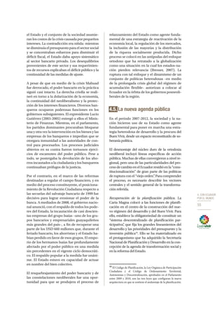 4. CON ECUADOR
POR EL MUNDO
55
el Estado y el conjunto de la sociedad asumie-
ran los costos de la crisis causada por pequeños
intereses. La contradicción era nítida: mientras
se disminuía el presupuesto para el sector social
y se concentraban esfuerzos para disminuir el
déficit fiscal, el Estado daba apoyo sistemático
al sector bancario privado. Los desequilibrios
provenientes de este sector y sus requerimien-
tos de recursos explicaban el déficit público y la
continuidad de las medidas de ajuste.
A pesar de que en medio de la crisis Mahuad
fue derrocado, el poder bancario en la práctica
siguió casi intacto. La derecha criolla se reali-
neó en torno a la dolarización de la economía,
la continuidad del neoliberalismo y la protec-
ción de los intereses financieros. Diversos ban-
queros ocuparon poderosas funciones en los
gobiernos subsiguientes. El expresidente Lucio
Gutiérrez (2003-2005) entregó a ellos el Minis-
terio de Finanzas. Mientras, en el parlamento,
los partidos dominantes procuraban bloquear
una y otra vez la intervención en los bienes y las
empresas de los banqueros e impedían que se
otorgara inmunidad a las autoridades de con-
trol para procesarlos. Los procesos judiciales
abiertos en su contra fueron tortuosos ejerci-
cios de escamoteo del poder público. Pese a
todo, se postergaba la devolución de los aho-
rros incautados a la ciudadanía y los banqueros
continuaban prófugos de la justicia.
Por el contrario, en el marco de las reformas
destinadas a regular el campo financiero, y en
medio del proceso constituyente, el posiciona-
miento de la Revolución Ciudadana respecto a
las secuelas del salvataje bancario de 1999 fue
decisivo para lograr erosionar el poder de la
banca. A mediados de 2008, el gobierno nacio-
nal anunció, con el respaldo de todos los pode-
res del Estado, la incautación de casi doscien-
tas empresas del grupo Isaías –uno de los gru-
pos bancarios y empresariales guayaquileños
más grandes del país–, a fin de recuperar una
parte de los USD 660 millones que, durante el
feriado bancario, los ahorristas y el Estado ha-
bían perdido en favor de esos grupos. El empo-
rio de los hermanos Isaías fue profundamente
afectado por el poder público en una medida
sin precedentes en el vigente ciclo democráti-
co. El respaldo popular a la medida fue unáni-
me. El Estado estuvo en capacidad de actuar
en nombre del bien colectivo.
El resquebrajamiento del poder bancario y de
las constelaciones neoliberales fue una opor-
tunidad para que se produjera el proceso de
relanzamiento del Estado como agente funda-
mental de una estrategia de reactivación de la
economía local, la regulación de los mercados,
la inclusión de las mayorías y la distribución
de la riqueza socialmente producida. Dicho
proceso se colocó en las antípodas del enfoque
ortodoxo que ha retratado a la globalización
como una situación en la cual los estados-na-
ción pierden relevancia (Bresser, 2007). La
ruptura con tal enfoque y el dinamismo de un
conjunto de políticas heterodoxas –en medio
de la prolongada crisis global del régimen de
acumulación flexible– autorizan a colocar al
Ecuador en la órbita de los gobiernos posneoli-
berales de la región.
4.5. La nueva agenda pública
En el periodo 2007-2012, la sociedad y la na-
ción hicieron uso de su Estado como agente
fundamental para poner en marcha una estra-
tegia heterodoxa de desarrollo y la procura del
Buen Vivir, desde un espacio reconstituido de so-
beraníapolítica.
El desmontaje del núcleo duro de la ortodoxia
neoliberal incluyó líneas específicas de acción
pública. Muchas de ellas convergieron a nivel re-
gional, pero una de las particularidades del pro-
cesodecambioenelEcuadorresidióenla“cons-
titucionalización” de gran parte de las políticas
de ruptura con el “viejo orden”. Para comprender
el proceso, es necesario describir los vectores
centrales y el sentido general de la transforma-
ción referida.
Recuperación de la planificación pública. La
Carta Magna colocó a las funciones de planifi-
cación en el centro de la construcción del nue-
vo régimen del desarrollo y del Buen Vivir. Para
ello, establece la obligatoriedad de constituir un
“sistema descentralizado de planificación par-
ticipativa”, que fija los grandes lineamientos del
desarrollo y las prioridades del presupuesto y la
inversión pública16
. Ello se ha materializado en
el protagonismo que ha adquirido la Secretaría
Nacional de Planificación y Desarrollo en la con-
cepción de la agenda de transformación social y
en la reforma del Estado.
16
El Código de Planificación, la Ley Orgánica de Participación
Ciudadana y el Código de Ordenamiento Territorial,
Autonomías y Descentralización, aprobados en el Parlamento
entre 2009 y 2010, son las tres leyes que configuran la nueva
arquitectura en que se sostiene el andamiaje de la planificación.
 