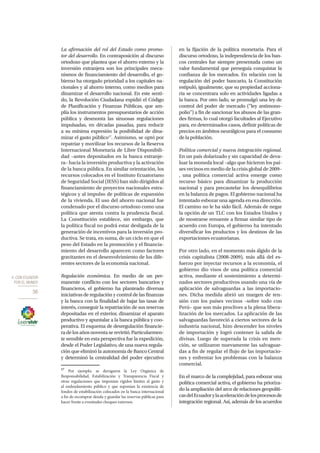 4. CON ECUADOR
POR EL MUNDO
56
La afirmación del rol del Estado como promo-
tor del desarrollo. En contraposición al discurso
ortodoxo que plantea que el ahorro externo y la
inversión extranjera son los principales meca-
nismos de financiamiento del desarrollo, el go-
bierno ha otorgado prioridad a los capitales na-
cionales y al ahorro interno, como medios para
dinamizar el desarrollo nacional. En este senti-
do, la Revolución Ciudadana expidió el Código
de Planificación y Finanzas Públicas, que am-
plía los instrumentos presupuestarios de acción
pública y desmonta las sinuosas regulaciones
impulsadas, en décadas pasadas, para reducir
a su mínima expresión la posibilidad de dina-
mizar el gasto público17
. Asimismo, se optó por
repatriar y movilizar los recursos de la Reserva
Internacional Monetaria de Libre Disponibili-
dad –antes depositados en la banca extranje-
ra– hacia la inversión productiva y la activación
de la banca pública. En similar orientación, los
recursos colocados en el Instituto Ecuatoriano
de Seguridad Social (IESS) han sido dirigidos al
financiamiento de proyectos nacionales estra-
tégicos y al impulso de políticas de expansión
de la vivienda. El uso del ahorro nacional fue
condenado por el discurso ortodoxo como una
política que atenta contra la prudencia fiscal.
La Constitución establece, sin embargo, que
la política fiscal no podrá estar desligada de la
generación de incentivos para la inversión pro-
ductiva. Se trata, en suma, de un ciclo en que el
peso del Estado en la promoción y el financia-
miento del desarrollo aparecen como factores
gravitantes en el desenvolvimiento de los dife-
rentes sectores de la economía nacional.
Regulación económica. En medio de un per-
manente conflicto con los sectores bancarios y
financieros, el gobierno ha planteado diversas
iniciativas de regulación y control de las finanzas
y la banca con la finalidad de bajar las tasas de
interés, conseguir la repatriación de sus reservas
depositadas en el exterior, dinamizar el aparato
productivo y apuntalar a la banca pública y coo-
perativa. El esquema de desregulación financie-
ra de los años noventa se revirtió. Particularmen-
te sensible en esta perspectiva fue la expedición,
desde el Poder Legislativo, de una nueva regula-
ción que eliminó la autonomía de Banco Central
y determinó la centralidad del poder ejecutivo
17
Por ejemplo, se derogaron la Ley Orgánica de
Responsabilidad, Estabilización y Transparencia Fiscal y
otras regulaciones que imponían rígidos límites al gasto y
al endeudamiento público y que suponían la existencia de
fondos de estabilización colocados en la banca internacional
a fin de recomprar deuda y guardar las reservas públicas para
hacer frente a eventuales choques externos.
en la fijación de la política monetaria. Para el
discurso ortodoxo, la independencia de los ban-
cos centrales fue siempre presentada como un
valor fundamental que perseguía conquistar la
confianza de los mercados. En relación con la
regulación del poder bancario, la Constitución
estipuló, igualmente, que su propiedad acciona-
ria se concentrara solo en actividades ligadas a
la banca. Por otro lado, se promulgó una ley de
control del poder de mercado (“ley antimono-
polio”) a fin de sancionar los abusos de las gran-
des firmas, lo cual otorgó facultades al Ejecutivo
para, en determinados casos, definir políticas de
precios en ámbitos neurálgicos para el consumo
de la población.
Política comercial y nueva integración regional.
En un país dolarizado y sin capacidad de deva-
luar la moneda local –algo que hicieron los paí-
ses vecinos en medio de la crisis global de 2009–
, una política comercial activa emerge como
recurso básico para dinamizar la producción
nacional y para precautelar los desequilibrios
en la balanza de pagos. El gobierno nacional ha
intentado esbozar una agenda en esa dirección.
El camino no le ha sido fácil. Además de negar
la opción de un TLC con los Estados Unidos y
de mostrarse renuente a firmar similar tipo de
acuerdo con Europa, el gobierno ha intentado
diversificar los productos y los destinos de las
exportaciones ecuatorianas.
Por otro lado, en el momento más álgido de la
crisis capitalista (2008-2009), más allá del es-
fuerzo por inyectar recursos a la economía, el
gobierno dio visos de una política comercial
activa, mediante el sostenimiento a determi-
nados sectores productivos usando una vía de
aplicación de salvaguardas a las importacio-
nes. Dicha medida abrió un margen de ten-
sión con los países vecinos –sobre todo con
Perú– que son más proclives a la plena libera-
lización de los mercados. La aplicación de las
salvaguardas favoreció a ciertos sectores de la
industria nacional, hizo descender los niveles
de importación y logró contener la salida de
divisas. Luego de superada la crisis en men-
ción, se utilizaron nuevamente las salvaguar-
das a fin de regular el flujo de las importacio-
nes y enfrentar los problemas con la balanza
comercial.
En el marco de la complejidad, para esbozar una
política comercial activa, el gobierno ha prioriza-
do la ampliación del arco de relaciones geopolíti-
casdelEcuadorylaaceleracióndelosprocesosde
integración regional. Así, además de los acuerdos
 