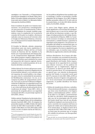 4. CON ECUADOR
POR EL MUNDO
57
estratégicos con Venezuela y el financiamiento
de proyectos estratégicos con Brasil, China, Irán y
Rusia, el Ecuador impulsa activamente la Unasur
(cuya sede está en Quito) y la Alternativa Boliva-
rianaparalasAméricas(ALBA).
Entre el realismo de poder en el sistema inter-
nacional y las perspectivas contrahegemóni-
cas para procurar su transformación, la Revo-
lución Ciudadana ha tomado medidas prag-
máticas como la ampliación de la presencia
consular del Ecuador en el globo y decisiones
radicales como la renuncia al Convenio sobre
el Arreglo de Diferencias Relativas a Inversio-
nes, y la denuncia de los tratados bilaterales de
inversión (TBI).
El Ecuador ha liderado, además, propuestas
innovadoras para una nueva arquitectura fi-
nanciera regional: el Banco del Sur y el Fondo
Común de Reservas del Sur. También lo ha
hecho con el apuntalamiento del Sistema Úni-
co de Compensaciones Regionales (SUCRE).
Este último propone emplear asignaciones en
moneda electrónica para minimizar los costos
de transacción del comercio regional, desvin-
culándolo de los condicionamientos de la uti-
lización del dólar u otra divisa.
Política laboral. En el marco del proceso consti-
tuyente, el gobierno anunció la ilegalización de
la tercerización laboral y, en lo sucesivo, plan-
teó esquemas de control público a las empre-
sas, para evitar la continuidad de mecanismos
de flexibilización contractual. A la vez, se re-
compuso la política de aseguramiento univer-
sal, con lo que se procuró reafirmar la obligato-
riedad de la afiliación a la seguridad social a las
personas en régimen de dependencia laboral
y, así, evitar toda forma de precarización de las
condiciones de trabajo18
. Entre 2007 y 2012, el
porcentaje de ocupados plenos con seguridad
social pasó del 39% a un porcentaje superior al
62% (INEC, 2012c).
Política salarial. El gobierno ha decretado diver-
sas alzas en el ingreso básico de los trabajadores
durante el periodo 2009 y 2012. Al comparar los
promedios anuales, en 2008, el índice del salario
real fue de USD 198,9; el promedio en 2009 as-
cendió a USD 206,6; en el año 2010 subió a USD
219,6; y en 2011 el salario real fue de USD 231,1.
18
Una de las preguntas de la Consulta Popular de mayo 2011
planteó la penalización de los patrones que no afiliaran a sus
trabajadores a la seguridad social: 55% de la población votó
a favor de dicha medida.
Así,laspolíticasdelgobiernohanayudadoaque
se mantenga, e incluso se incremente, el poder
adquisitivo de los hogares. Si en 2007 el ingreso
familiar promedio cubría el 67,1% del costo de
la canasta básica, en el año 2012 dicha relación
subió a 91,5% (INEC, 2012d).
La nueva Carta Magna aporta, además, de
modo significativo a la reversión de la desigual-
dad de género que es uno de los ámbitos que
más afectan las relaciones sociales, y que dis-
tingue el trabajo productivo del trabajo domés-
tico y reproductivo (Palacios, 2008). La Consti-
tución reconoce el trabajo no remunerado de
autosustento y cuidado humano y garantiza la
seguridad social progresiva a las personas res-
ponsables del trabajo no remunerado (que, en
su abrumadora mayoría, son mujeres). Convie-
ne aún reorganizar los marcos regulatorios que
no estimulan y que, en muchos casos, incluso
dificultan la organización colectiva del trabajo.
Políticas distributivas. En el marco del obje-
tivo de consolidar una sociedad de derechos,
el texto constitucional otorga un rol central al
papel distributivo del Estado. Dicho impera-
tivo depende de la capacidad de la sociedad
para obtener recursos y de las políticas de
asignación que se implementen. Respecto
a lo primero, se observó que desde 2007 au-
mentó la presión fiscal. En correspondencia,
se apreció que, con relación al presupuesto
general del Estado, la inversión social pasó
del 27%, durante el ciclo 2001-2006, al 40% en
promedio, durante el vigente ciclo gubernati-
vo19
. En lo concerniente a las modalidades de
asignación, es posible identificar tres líneas
de acción:
• Política de transferencias directas y subsidios.
Elbonodedesarrollohumano–unprograma
que tiene como beneficiarios a los hogares
pobres y extremadamente pobres– aumen-
tó de USD 15 a 35 (2007), y posteriormente
de USD 35 a 50 (2012). Dicho programa ha
sido uno de los principales ejes de acción
del Estado desde hace más de una década.
El gobierno implantó una innovación al res-
pecto: convirtió a los receptores del bono en
sujetos de crédito ante el sistema financiero.
En la misma línea, se duplicó el bono de la
vivienda de USD 1 800 a USD 3 600, y se creó
un bono para las personas que se ocupan
del cuidado de personas con discapacidad.
19
Antes del 2007, los recursos destinados al pago de deuda
duplicaban a la inversión social. Hoy sucede lo contrario.
 