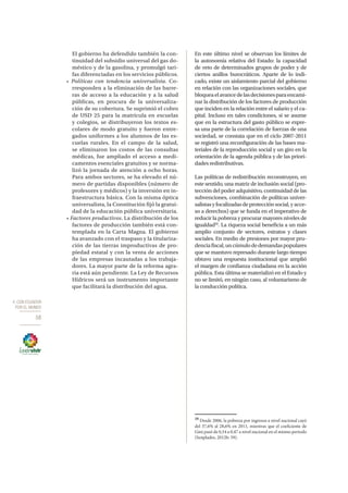 4. CON ECUADOR
POR EL MUNDO
58
El gobierno ha defendido también la con-
tinuidad del subsidio universal del gas do-
méstico y de la gasolina, y promulgó tari-
fas diferenciadas en los servicios públicos.
• Políticas con tendencia universalista. Co-
rresponden a la eliminación de las barre-
ras de acceso a la educación y a la salud
públicas, en procura de la universaliza-
ción de su cobertura. Se suprimió el cobro
de USD 25 para la matrícula en escuelas
y colegios, se distribuyeron los textos es-
colares de modo gratuito y fueron entre-
gados uniformes a los alumnos de las es-
cuelas rurales. En el campo de la salud,
se eliminaron los costos de las consultas
médicas, fue ampliado el acceso a medi-
camentos esenciales gratuitos y se norma-
lizó la jornada de atención a ocho horas.
Para ambos sectores, se ha elevado el nú-
mero de partidas disponibles (número de
profesores y médicos) y la inversión en in-
fraestructura básica. Con la misma óptica
universalista, la Constitución fijó la gratui-
dad de la educación pública universitaria.
• Factores productivos. La distribución de los
factores de producción también está con-
templada en la Carta Magna. El gobierno
ha avanzado con el traspaso y la titulariza-
ción de las tierras improductivas de pro-
piedad estatal y con la venta de acciones
de las empresas incautadas a los trabaja-
dores. La mayor parte de la reforma agra-
ria está aún pendiente. La Ley de Recursos
Hídricos será un instrumento importante
que facilitará la distribución del agua.
En este último nivel se observan los límites de
la autonomía relativa del Estado: la capacidad
de veto de determinados grupos de poder y de
ciertos anillos burocráticos. Aparte de lo indi-
cado, existe un aislamiento parcial del gobierno
en relación con las organizaciones sociales, que
bloqueaelavancedelasdecisionesparaencami-
nar la distribución de los factores de producción
que inciden en la relación entre el salario y el ca-
pital. Incluso en tales condiciones, si se asume
que en la estructura del gasto público se expre-
sa una parte de la correlación de fuerzas de una
sociedad, se constata que en el ciclo 2007-2011
se registró una reconfiguración de las bases ma-
teriales de la reproducción social y un giro en la
orientación de la agenda pública y de las priori-
dades redistributivas.
Las políticas de redistribución reconstruyen, en
este sentido, una matriz de inclusión social (pro-
tección del poder adquisitivo, continuidad de las
subvenciones, combinación de políticas univer-
salistasyfocalizadasdeprotecciónsocial,yacce-
so a derechos) que se funda en el imperativo de
reducir la pobreza y procurar mayores niveles de
igualdad20
. La riqueza social beneficia a un más
amplio conjunto de sectores, estratos y clases
sociales. En medio de presiones por mayor pru-
denciafiscal,uncúmulodedemandaspopulares
que se mantuvo represado durante largo tiempo
obtuvo una respuesta institucional que amplió
el margen de confianza ciudadana en la acción
pública. Esta última se materializó en el Estado y
no se limitó, en ningún caso, al voluntarismo de
la conducción política.
20
Desde 2006, la pobreza por ingresos a nivel nacional cayó
del 37,6% al 28,6% en 2011, mientras que el coeficiente de
Gini pasó de 0,54 a 0,47 a nivel nacional en el mismo periodo
(Senplades, 2012b: 59).
 